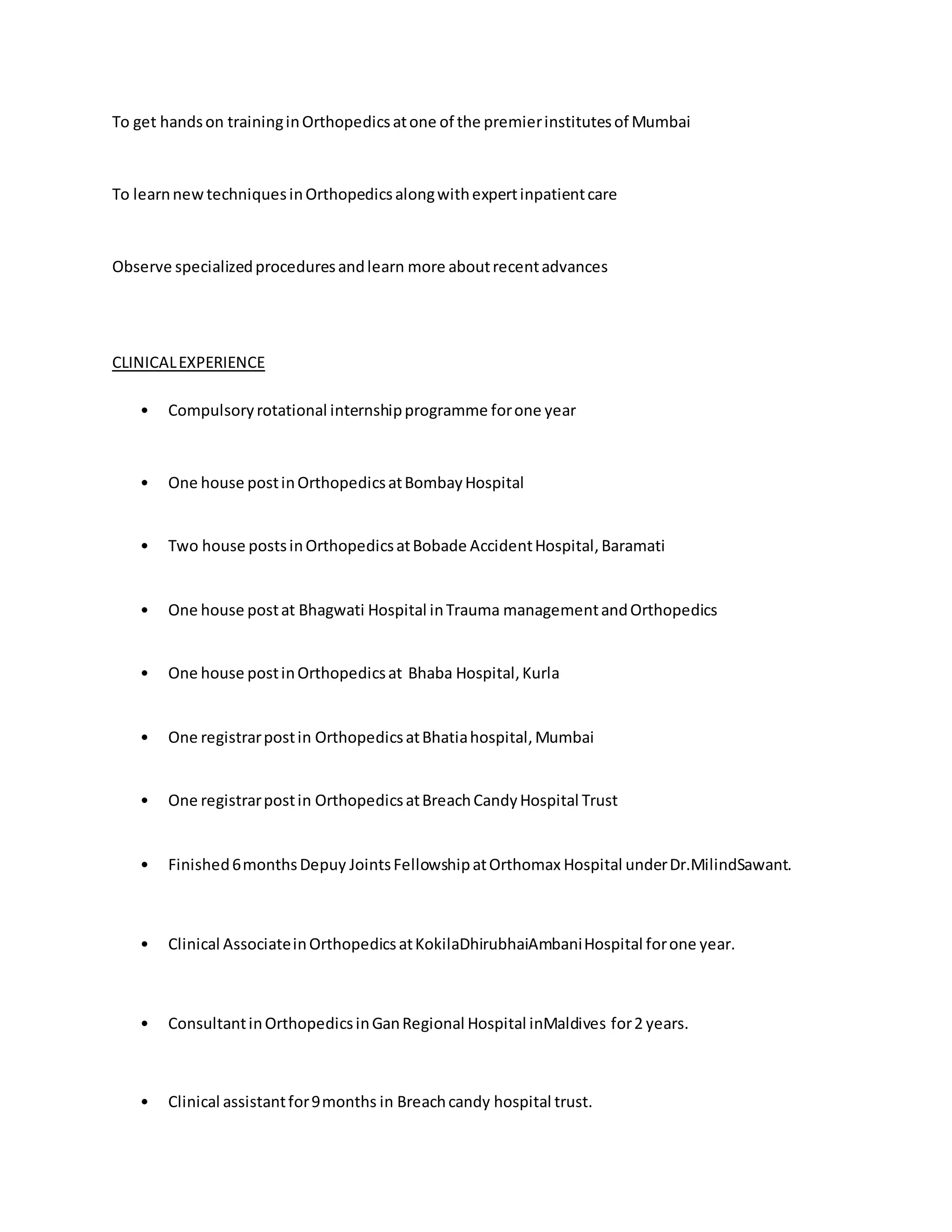To get hands on training in Orthopedics at one of the premier institutes of Mumbai 
To learn new techniques in Orthopedics along with expert inpatient care 
Observe specialized procedures and learn more about recent advances 
CLINICAL EXPERIENCE 
• Compulsory rotational internship programme for one year 
• One house post in Orthopedics at Bombay Hospital 
• Two house posts in Orthopedics at Bobade Accident Hospital, Baramati 
• One house post at Bhagwati Hospital in Trauma management and Orthopedics 
• One house post in Orthopedics at Bhaba Hospital, Kurla 
• One registrar post in Orthopedics at Bhatia hospital, Mumbai 
• One registrar post in Orthopedics at Breach Candy Hospital Trust 
• Finished 6 months Depuy Joints Fellowship at Orthomax Hospital under Dr.MilindSawant. 
• Clinical Associate in Orthopedics at KokilaDhirubhaiAmbani Hospital for one year. 
• Consultant in Orthopedics in Gan Regional Hospital inMaldives for 2 years. 
• Clinical assistant for 9 months in Breach candy hospital trust. 
 