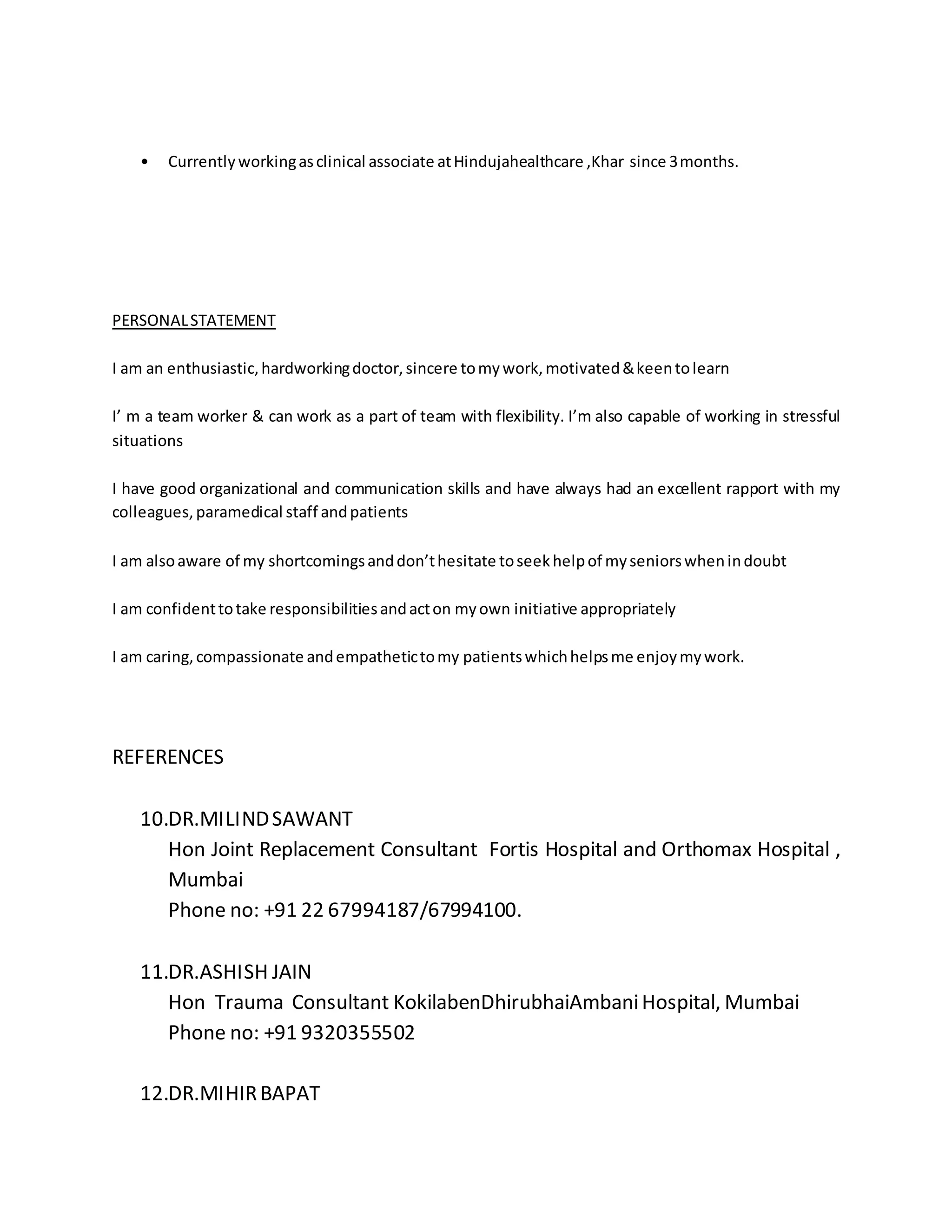 • Currently working as clinical associate at Hindujahealthcare ,Khar since 3 months. 
PERSONAL STATEMENT 
I am an enthusiastic, hardworking doctor, sincere to my work, motivated & keen to learn 
I’ m a team worker & can work as a part of team with flexibility. I’m also capable of working in stressful 
situations 
I have good organizational and communication skills and have always had an excellent rapport with my 
colleagues, paramedical staff and patients 
I am also aware of my shortcomings and don’t hesitate to seek help of my seniors when in doubt 
I am confident to take responsibilities and act on my own initiative appropriately 
I am caring, compassionate and empathetic to my patients which helps me enjoy my work. 
REFERENCES 
10.DR.MILIND SAWANT 
Hon Joint Replacement Consultant Fortis Hospital and Orthomax Hospital , 
Mumbai 
Phone no: +91 22 67994187/67994100. 
11.DR.ASHISH JAIN 
Hon Trauma Consultant KokilabenDhirubhaiAmbani Hospital, Mumbai 
Phone no: +91 9320355502 
12.DR.MIHIR BAPAT 
 