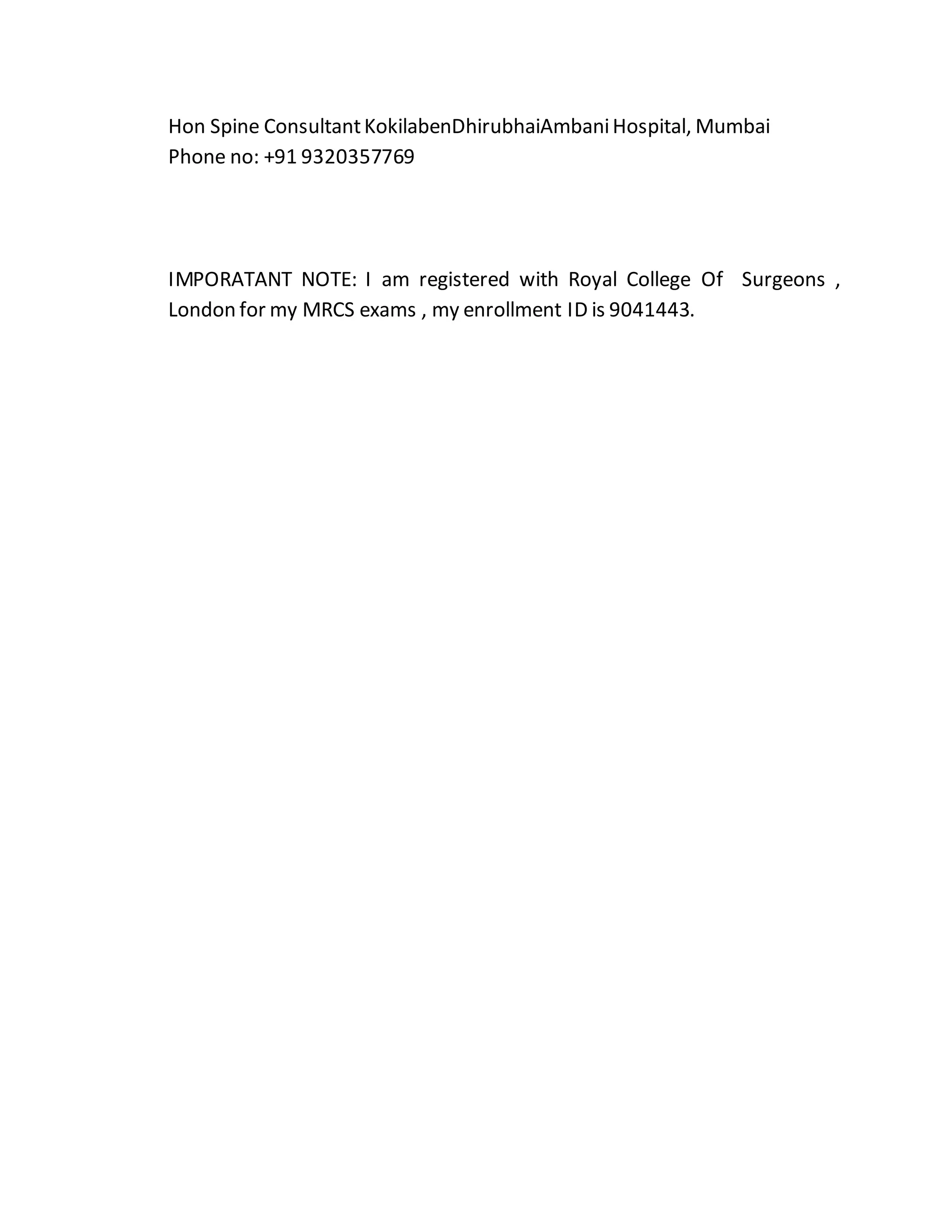 Hon Spine Consultant KokilabenDhirubhaiAmbani Hospital, Mumbai 
Phone no: +91 9320357769 
IMPORATANT NOTE: I am registered with Royal College Of Surgeons , 
London for my MRCS exams , my enrollment ID is 9041443. 
