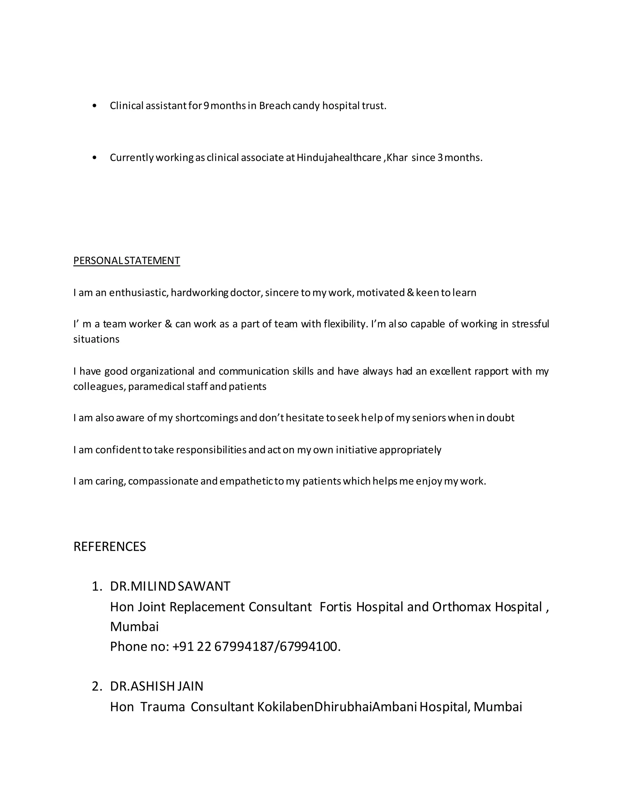 • Clinical assistant for 9 months in Breach candy hospital trust. 
• Currently working as clinical associate at Hindujahealthcare ,Khar since 3 months. 
PERSONAL STATEMENT 
I am an enthusiastic, hardworking doctor, sincere to my work, motivated & keen to learn 
I’ m a team worker & can work as a part of team with flexibility. I’m al so capable of working in stressful 
situations 
I have good organizational and communication skills and have always had an excellent rapport with my 
colleagues, paramedical staff and patients 
I am also aware of my shortcomings and don’t hesitate to seek help of my seniors when in doubt 
I am confident to take responsibilities and act on my own initiative appropriately 
I am caring, compassionate and empathetic to my patients which helps me enjoy my work. 
REFERENCES 
1. DR.MILIND SAWANT 
Hon Joint Replacement Consultant Fortis Hospital and Orthomax Hospital , 
Mumbai 
Phone no: +91 22 67994187/67994100. 
2. DR.ASHISH JAIN 
Hon Trauma Consultant KokilabenDhirubhaiAmbani Hospital, Mumbai 
 