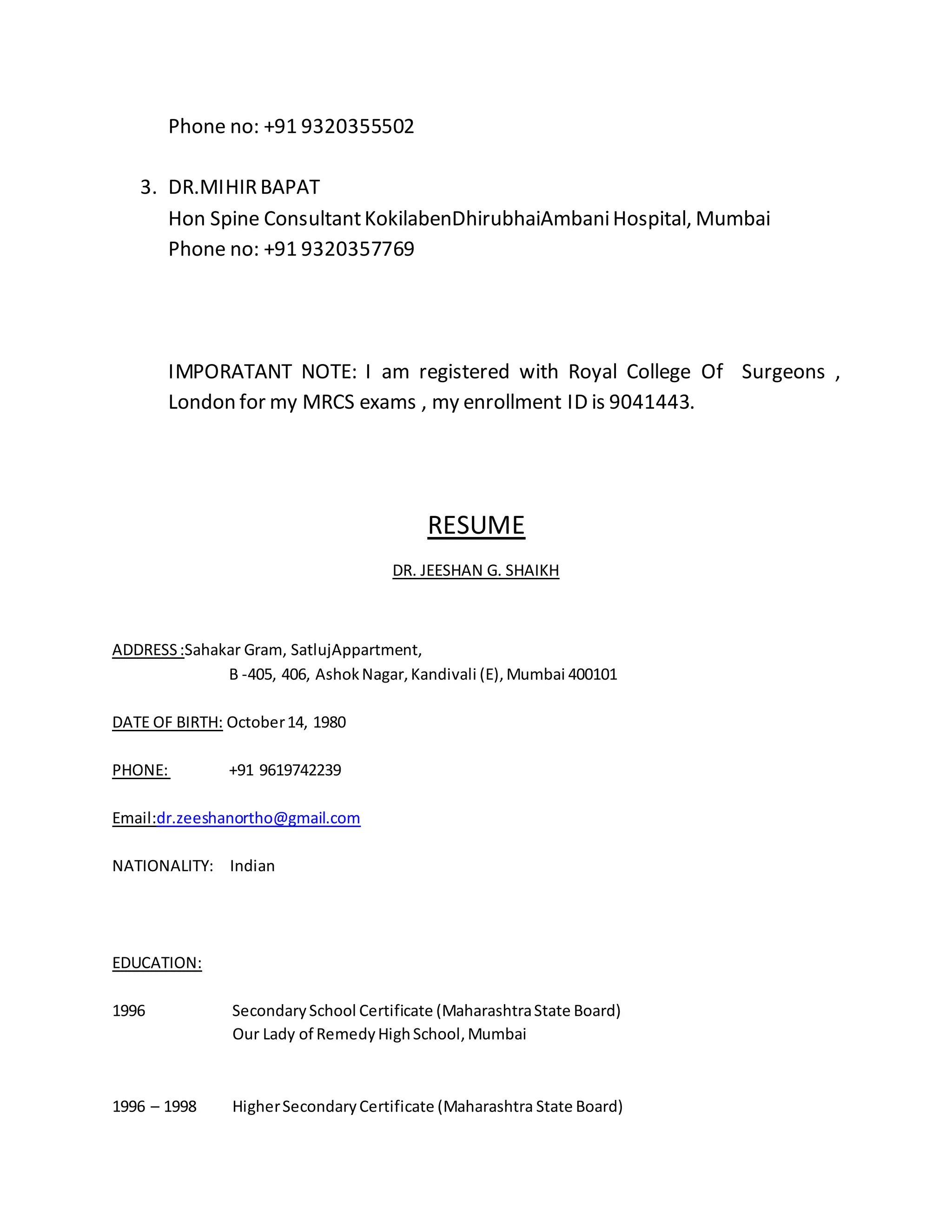 Phone no: +91 9320355502 
3. DR.MIHIR BAPAT 
Hon Spine Consultant KokilabenDhirubhaiAmbani Hospital, Mumbai 
Phone no: +91 9320357769 
IMPORATANT NOTE: I am registered with Royal College Of Surgeons , 
London for my MRCS exams , my enrollment ID is 9041443. 
RESUME 
DR. JEESHAN G. SHAIKH 
ADDRESS :Sahakar Gram, SatlujAppartment, 
B -405, 406, Ashok Nagar, Kandivali (E), Mumbai 400101 
DATE OF BIRTH: October 14, 1980 
PHONE: +91 9619742239 
Email:dr.zeeshanortho@gmail.com 
NATIONALITY: Indian 
EDUCATION: 
1996 Secondary School Certificate (Maharashtra State Board) 
Our Lady of Remedy High School, Mumbai 
1996 – 1998 Higher Secondary Certificate (Maharashtra State Board) 
 