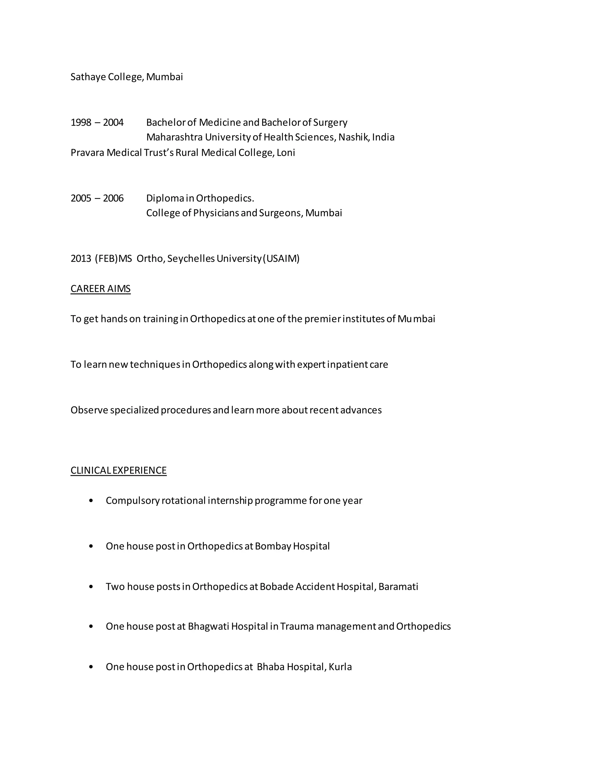 Sathaye College, Mumbai 
1998 – 2004 Bachelor of Medicine and Bachelor of Surgery 
Maharashtra University of Health Sciences, Nashik, India 
Pravara Medical Trust’s Rural Medical College, Loni 
2005 – 2006 Diploma in Orthopedics. 
College of Physicians and Surgeons, Mumbai 
2013 (FEB)MS Ortho, Seychelles University (USAIM) 
CAREER AIMS 
To get hands on training in Orthopedics at one of the premier institutes of Mumbai 
To learn new techniques in Orthopedics along with expert inpatient care 
Observe specialized procedures and learn more about recent advances 
CLINICAL EXPERIENCE 
• Compulsory rotational internship programme for one year 
• One house post in Orthopedics at Bombay Hospital 
• Two house posts in Orthopedics at Bobade Accident Hospital, Baramati 
• One house post at Bhagwati Hospital in Trauma management and Orthopedics 
• One house post in Orthopedics at Bhaba Hospital, Kurla 
 