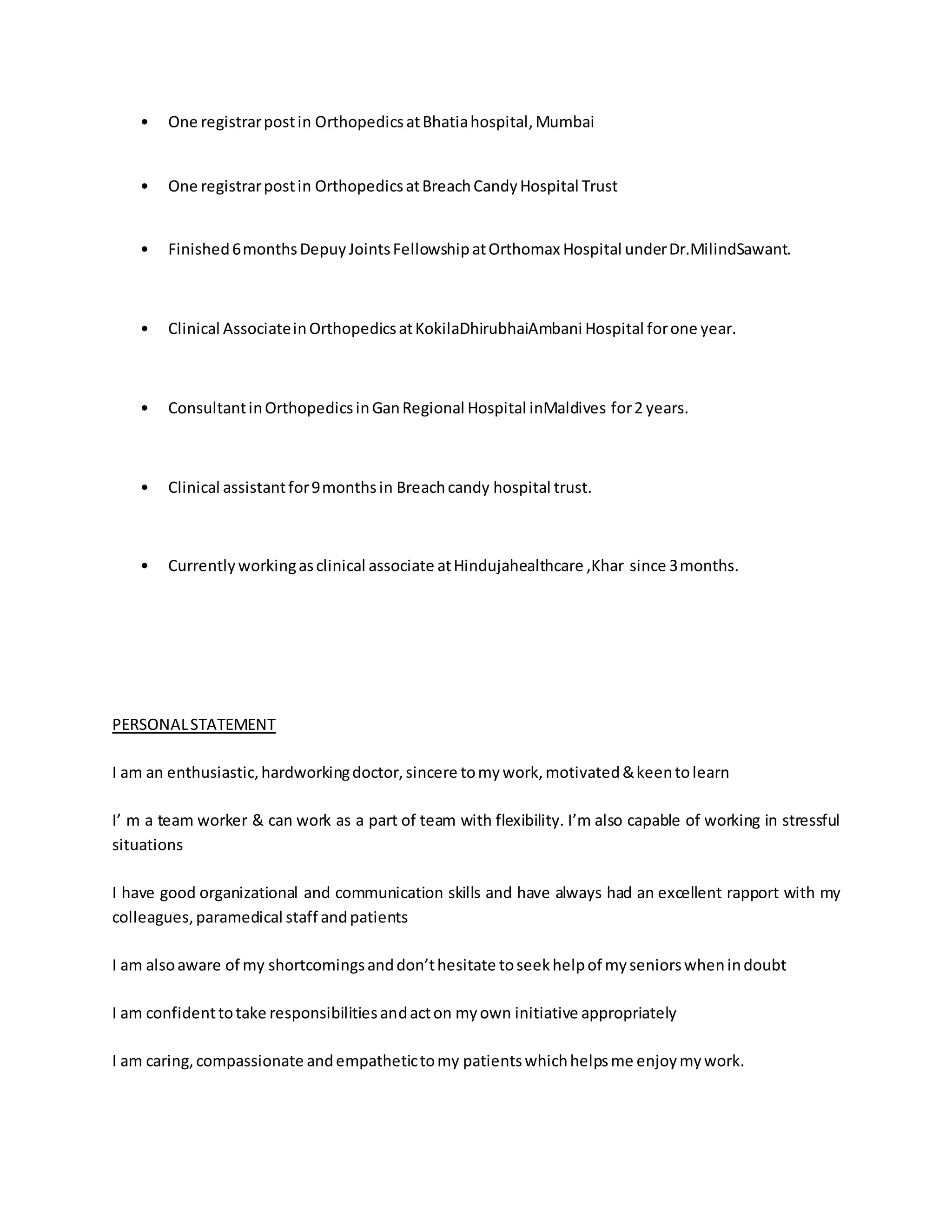 • One registrar post in Orthopedics at Bhatia hospital, Mumbai 
• One registrar post in Orthopedics at Breach Candy Hospital Trust 
• Finished 6 months Depuy Joints Fellowship at Orthomax Hospital under Dr.MilindSawant. 
• Clinical Associate in Orthopedics at KokilaDhirubhaiAmbani Hospital for one year. 
• Consultant in Orthopedics in Gan Regional Hospital inMaldives for 2 years. 
• Clinical assistant for 9 months in Breach candy hospital trust. 
• Currently working as clinical associate at Hindujahealthcare ,Khar since 3 months. 
PERSONAL STATEMENT 
I am an enthusiastic, hardworking doctor, sincere to my work, motivated & keen to learn 
I’ m a team worker & can work as a part of team with flexibility. I’m also capable of working in stressful 
situations 
I have good organizational and communication skills and have always had an excellent rapport with my 
colleagues, paramedical staff and patients 
I am also aware of my shortcomings and don’t hesitate to seek help of my seniors when in doubt 
I am confident to take responsibilities and act on my own initiative appropriately 
I am caring, compassionate and empathetic to my patients which helps me enjoy my work. 
 