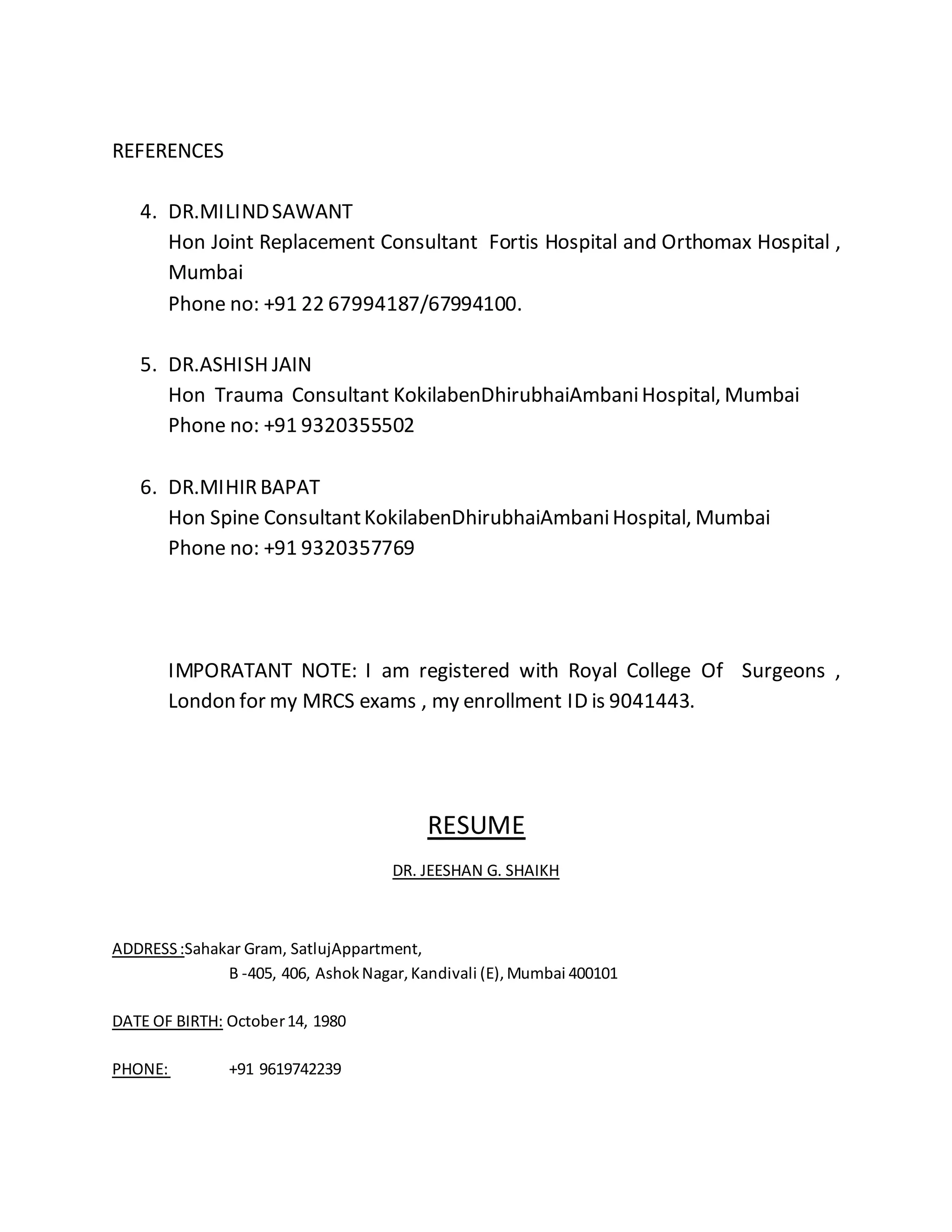 REFERENCES 
4. DR.MILIND SAWANT 
Hon Joint Replacement Consultant Fortis Hospital and Orthomax Hospital , 
Mumbai 
Phone no: +91 22 67994187/67994100. 
5. DR.ASHISH JAIN 
Hon Trauma Consultant KokilabenDhirubhaiAmbani Hospital, Mumbai 
Phone no: +91 9320355502 
6. DR.MIHIR BAPAT 
Hon Spine Consultant KokilabenDhirubhaiAmbani Hospital, Mumbai 
Phone no: +91 9320357769 
IMPORATANT NOTE: I am registered with Royal College Of Surgeons , 
London for my MRCS exams , my enrollment ID is 9041443. 
RESUME 
DR. JEESHAN G. SHAIKH 
ADDRESS :Sahakar Gram, SatlujAppartment, 
B -405, 406, Ashok Nagar, Kandivali (E), Mumbai 400101 
DATE OF BIRTH: October 14, 1980 
PHONE: +91 9619742239 
 