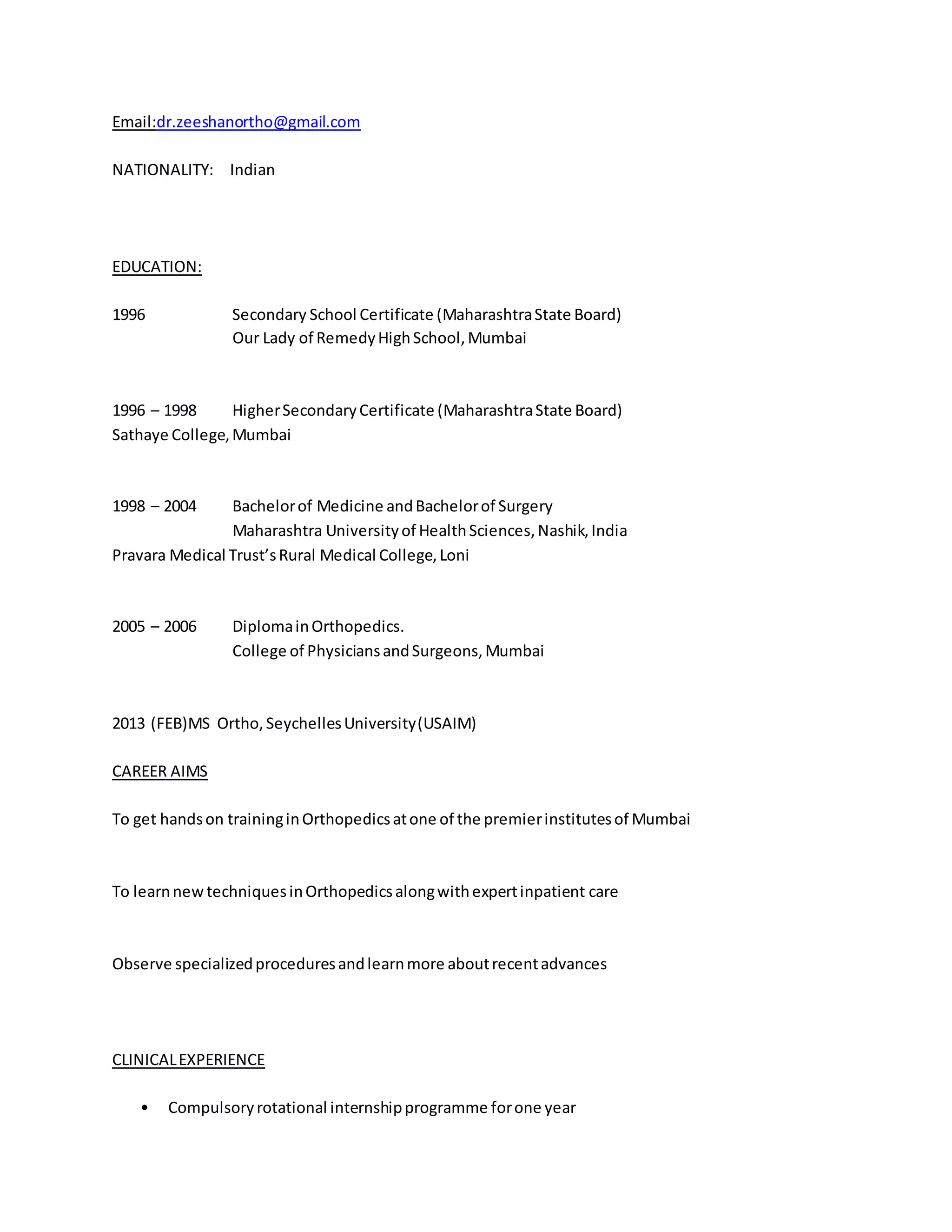 Email:dr.zeeshanortho@gmail.com 
NATIONALITY: Indian 
EDUCATION: 
1996 Secondary School Certificate (Maharashtra State Board) 
Our Lady of Remedy High School, Mumbai 
1996 – 1998 Higher Secondary Certificate (Maharashtra State Board) 
Sathaye College, Mumbai 
1998 – 2004 Bachelor of Medicine and Bachelor of Surgery 
Maharashtra University of Health Sciences, Nashik, India 
Pravara Medical Trust’s Rural Medical College, Loni 
2005 – 2006 Diploma in Orthopedics. 
College of Physicians and Surgeons, Mumbai 
2013 (FEB)MS Ortho, Seychelles University (USAIM) 
CAREER AIMS 
To get hands on training in Orthopedics at one of the premier institutes of Mumbai 
To learn new techniques in Orthopedics along with expert inpatient care 
Observe specialized procedures and learn more about recent advances 
CLINICAL EXPERIENCE 
• Compulsory rotational internship programme for one year 
 