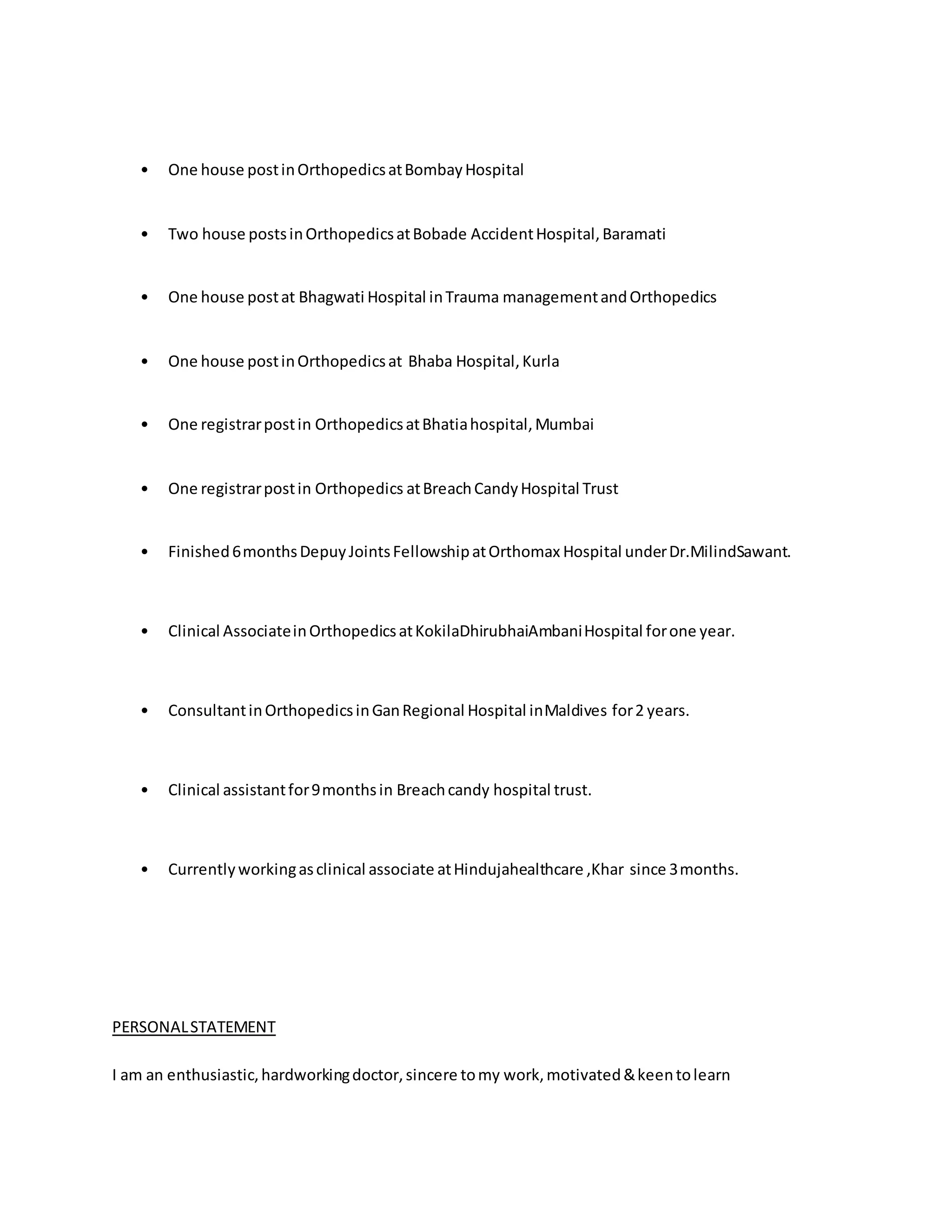 • One house post in Orthopedics at Bombay Hospital 
• Two house posts in Orthopedics at Bobade Accident Hospital, Baramati 
• One house post at Bhagwati Hospital in Trauma management and Orthopedics 
• One house post in Orthopedics at Bhaba Hospital, Kurla 
• One registrar post in Orthopedics at Bhatia hospital, Mumbai 
• One registrar post in Orthopedics at Breach Candy Hospital Trust 
• Finished 6 months Depuy Joints Fellowship at Orthomax Hospital under Dr.MilindSawant. 
• Clinical Associate in Orthopedics at KokilaDhirubhaiAmbani Hospital for one year. 
• Consultant in Orthopedics in Gan Regional Hospital inMaldives for 2 years. 
• Clinical assistant for 9 months in Breach candy hospital trust. 
• Currently working as clinical associate at Hindujahealthcare ,Khar since 3 months. 
PERSONAL STATEMENT 
I am an enthusiastic, hardworking doctor, sincere to my work, motivated & keen to learn 
 