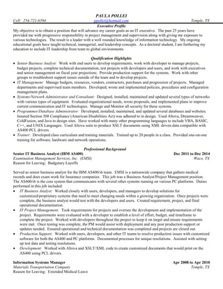 PAULA POLLEI
Cell: 254-721-6594 ppollei@hotmail.com Temple, TX
Executive Profile
My objective is to obtain a position that will advance my career goals as an IT executive. The past 25 years have
provided me with progressive responsibility in project management and supervision along with giving me exposure to
various technologies. The result is a leader with a well rounded knowledge of information technology. My ongoing
educational goals have taught technical, managerial, and leadership concepts. As a doctoral student, I am furthering my
education to include IT leadership from team to global environments.
Qualification Highlights
• Senior Business Analyst: Work with end users to develop requirements, work with developer to manage projects,
budget projects, complete technical documentation, test projects with developers and users, and work with executives
and senior management on fiscal year projections. Provide production support for the systems. Work with other
groups to troubleshoot support issues outside of the team and to develop projects.
• IT Management: Manage budgets, resources, vendors, contractors, purchases and progression of projects. Managed
departments and supervised team members. Developed, wrote and implemented policies, procedures and configuration
management plans.
• Systems/Network Administrator and Consultant: Designed, installed, maintained and updated several types of networks
with various types of equipment. Evaluated organizational needs, wrote proposals, and implemented plans to improve
current communication and IT technologies. Manage and Monitor all security for these systems.
• Programmer/Database Administrator: Developed, installed, maintained, and updated several databases and websites.
Insured Section 508 Compliance (American Disabilities Act) was adhered to in design. Used Altova, Dreamweaver,
ColdFusion, and Java to design sites. Have worked with many other programming languages to include VBA, BASIC,
C++, and UNIX Languages. Used Altova suite to produce XSLT documents using XML driven data compatible with
AS400 PCL drivers.
• Trainer: Developed class curriculum and training materials. Trained up to 20 people in a class. Provided one-on-one
training for software, hardware and network operations.
Professional Background
Senior IT Business Analyst (IBM AS400)
Examination Management Services, Inc. (EMSI)
Reason for Leaving: Budgetary Layoffs
Dec 2011 to Dec 2014
Waco, TX
Served as senior business analyst for the IBM AS400/i6 team. EMSI is a nationwide company that gathers medical
records and does exam work for Insurance companies. This job was a Business Analyst/Project Management position.
The AS400/i6 is the core system that communicates with several other systems running on various PC platforms. Duties
performed in this job included:
• IT Business Analyst: Worked closely with users, developers, and managers to develop solutions for
customized/proprietary systems that need to meet changing needs within a growing organization. Once projects were
complete, the business analyst would test with the developers and users. Created requirement, project, and final
operational documentation.
• IT Project Management: Took requirements for projects and oversee the development and implementation of the
project. Requirements were evaluated with a developer to establish a level of effort, budget, and timeframe to
complete the project. Worked with developers throughout the project to keep it on target and ensure requirements
were met. Once testing was complete, the PM would assist with deployment and any post production support or
updates needed. Ensured operational and technical documentation was completed and projects are closed out.
• Production Support: Worked with users, developers, and other IT teams to resolve production issues with customized
software for both the AS400 and PC platforms. Documented processes for unique resolutions. Assisted with setting
up test data and testing resolutions.
• Development: Worked with Altova and XSLT/XML code to create customized documents that would print on the
AS400 using PCL drivers.
Information Systems Manager
Materials Transportation Company
Reason for Leaving: Extended Medical Leave
Apr 2008 to Apr 2010
Temple, TX
 