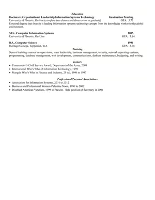 Education
Doctorate, Organizational Leadership/Information Systems Technology Graduation Pending
University of Phoenix, On-line (complete two classes and dissertation to graduate) GPA: 3.75
Doctoral degree that focuses is leading information systems technology groups from the knowledge worker to the global
environment.
M.S., Computer Information Systems 2005
University of Phoenix, On-Line GPA: 3.94
B.S., Computer Science 1991
Heritage College, Toppenish, WA GPA: 3.78
Training
Several training courses in supervision, team leadership, business management, security, network operating systems,
programming, database management, web development, communications, desktop maintenance, budgeting, and writing.
Honors
• Commander’s Civil Service Award, Department of the Army, 2008
• International Who's Who of Information Technology, 1998
• Marquis Who's Who in Finance and Industry, 29 ed., 1996 to 1997
Professional/Personal Associations
• Association for Information Systems, 2010 to 2012
• Business and Professional Women-Palestine Noon, 1999 to 2002
• Disabled American Veterans, 1999 to Present. Held position of Secretary in 2001
 