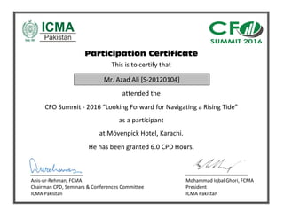 Participation Certificate
This is to certify that
attended the
CFO Summit - 2016 “Looking Forward for Navigating a Rising Tide”
as a participant
at Mövenpick Hotel, Karachi.
He has been granted 6.0 CPD Hours.
Anis-ur-Rehman, FCMA Mohammad Iqbal Ghori, FCMA
Chairman CPD, Seminars & Conferences Committee President
ICMA Pakistan ICMA Pakistan
Mr. Azad Ali [S-20120104]
 