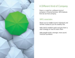 8
A Different Kind of Company
There is a need for a different kind of
company in financial services. WFG believes
that we are that company.
WFG associates:
Reach out to middle-income individuals and
families instead of just the wealthy few
Help clients establish goals and give them a
clear strategy on how to reach them
Help people build a stronger, more sound
financial foundation
 