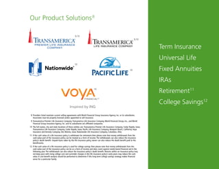 15
Our Product Solutions8
Term Insurance
Universal Life
Fixed Annuities
IRAs
Retirement11
College Savings12
9,10
10
10
10
8	Providers listed maintain current selling agreements with World Financial Group Insurance Agency, Inc. or its subsidiaries. 		
		 Associates must be properly licensed and/or appointed to sell insurance.
9 	Transamerica Premier Life Insurance Company, Transamerica Life Insurance Company, World Financial Group, Inc., and World 		
		 Financial Group Insurance Agency, Inc. and its subsidiaries are affiliated companies.
10 	The full names, city and state locations of these entities are: Transamerica Premier Life Insurance Company, Cedar Rapids, Iowa;
Transamerica Life Insurance Company, Cedar Rapids, Iowa; Pacific Life Insurance Company, Newport Beach, California; Voya
Insurance and Annuity Company, Des Moines, Iowa; Nationwide Life Insurance Company, Columbus, Ohio.
11	 If the cash value of a life insurance policy is withdrawn for retirement then please note that money withdrawals from the 		
		 cash-value part of the insurance policy can be treated as a form of income. The withdrawals can also reduce the insurance 		
		 policy’s death benefit. Unpaid loans taken by the life insurance policy owner can also reduce the death benefit paid to the 		
		beneficiaries.
12	 If the cash value of a life insurance policy is used for college savings then please note that money withdrawals from the
		 cash-value part of the insurance policy can be as a form of income and does count against needs-based financial aid in the
		 following year. The withdrawals can also reduce the insurance policy’s death benefit. Returns within an insurance policy may
		 not keep pace with rising college cost and surrender charges in the life insurance policy’s early years may reduce the cash
		 value. A cost-benefit analysis should be performed to determine if this long-term college savings strategy makes financial
		 sense for a particular family.
9,10
 