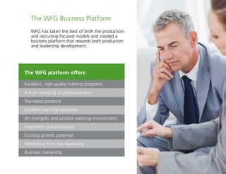 17
The WFG platform offers:
Excellent, high-quality training programs
A high-standard of professionalism
Top-rated products
Excellent earnings potential
An energetic and positive working environment
Inspiration and motivation
Exciting growth potential
Mentoring from top leadership
Business ownership
The WFG Business Platform
WFG has taken the best of both the production-
and recruiting-focused models and created a
business platform that rewards both production
and leadership development.
 
