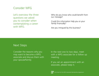 24
Consider WFG
Let’s overview the three
questions we asked
you to consider when
contemplating a career
with WFG.
Next Steps
Consider the reasons why you
may want to become a WFG
associate and discuss them with
your spouse/family.
Who do you know who could benefit from
our message?
Could this information help you or your
family financially?
Are you intrigued by this business?
In the next one to two days, meet
with a WFG associate for a follow up
meeting.
If you set an appointment with an
associate, please keep it.
Click here for the WFG Associate Membership Agreement
 