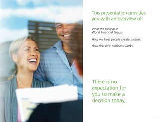 1
This presentation provides
you with an overview of:
What we believe at
World Financial Group
How we help people create success
How the WFG business works
There is no
expectation for
you to make a
decision today.
 