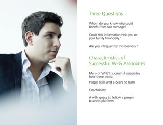 2
Three Questions
Whom do you know who could
benefit from our message?
Could this information help you or
your family financially?
Are you intrigued by this business?
Characteristics of
Successful WFG Associates
Many of WFG’s successful associates
have these traits:
People skills and a desire to learn
Coachability
A willingness to follow a proven
business platform
 