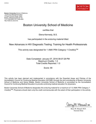 1/8/2016 HTML Report - iGiveTest
http://www.bu.edu/phpbin/cme/getfile.php?action=thtml&resultid=26893 1/1
 
 
Boston University School of Medicine  
 Continuing Medical Education  
72 East Concord Street, A402
Boston, Massachusetts 02118 
T 617­638­4605 F617­638­4905
http://www.bu.edu/cme 
Boston University School of Medicine
certifies that
Elena Kennedy, B.S.
has participated in the enduring material titled
New Advances in HIV Diagnostic Testing: Training for Health Professionals
This activity was designated for 1 AMA PRA Category 1 Credit(s)TM
Date Completed: January 07, 2016 08:07:28 PM
Maximum Credits: 1.0
Total Credits Reported: 1.0
Score: 90
This  activity  has  been  planned  and  implemented  in  accordance  with  the  Essential  Areas  and  Policies  of  the
Accreditation Council for Continuing Medical Education (ACCME) through the joint providership of Boston University
School  of  Medicine  and  Sylvie  Ratelle.  Boston  University  School  of  Medicine  is  accredited  by  the  Accreditation
Council for Continuing Medical Education to provide continuing medical education for physicians.
Boston University School of Medicine designates this enduring material for a maximum of 1.0 AMA PRA Category 1
Credit(s)TM. Physicians should claim only the credit commensurate with the extent of their participation in the activity.
 