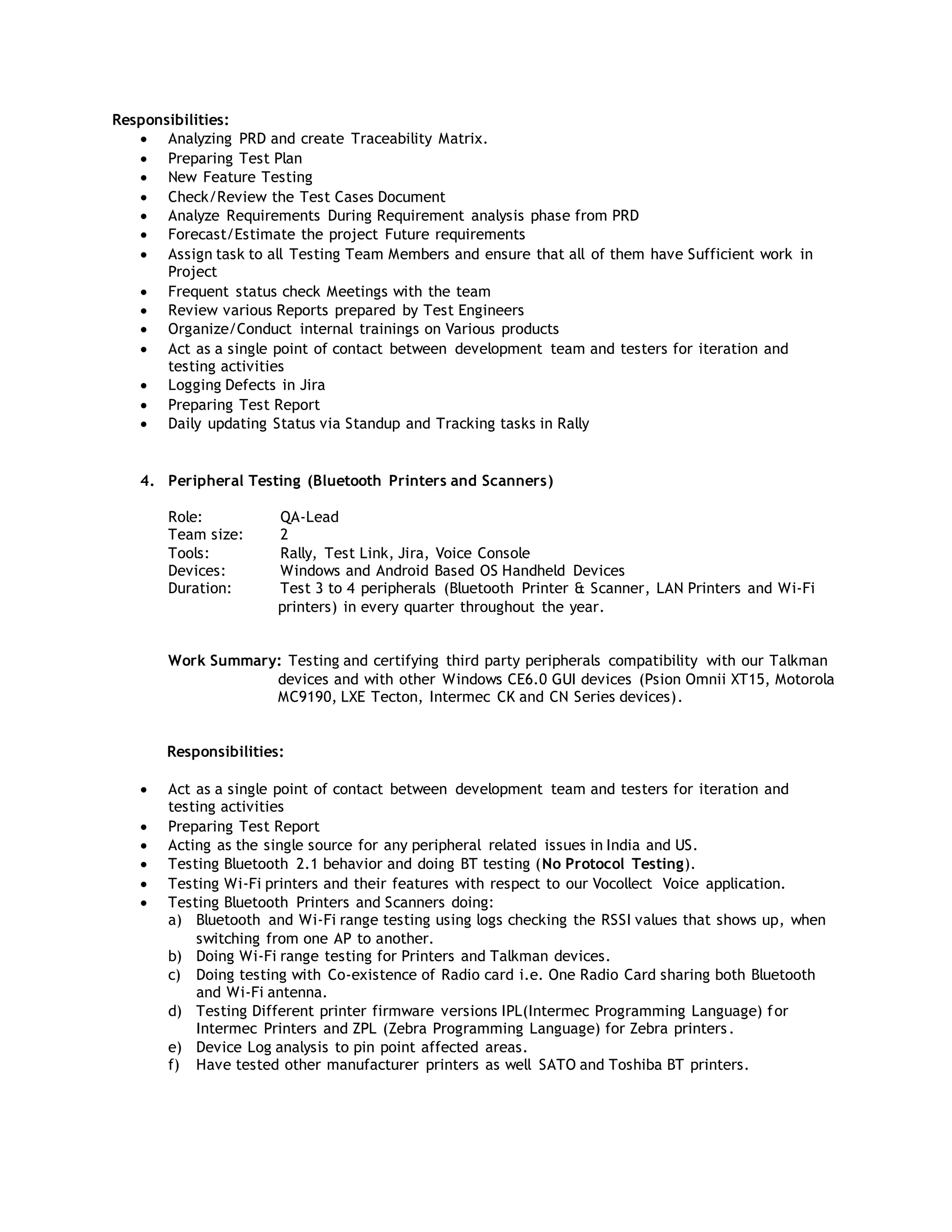 Responsibilities:
 Analyzing PRD and create Traceability Matrix.
 Preparing Test Plan
 New Feature Testing
 Check/Review the Test Cases Document
 Analyze Requirements During Requirement analysis phase from PRD
 Forecast/Estimate the project Future requirements
 Assign task to all Testing Team Members and ensure that all of them have Sufficient work in
Project
 Frequent status check Meetings with the team
 Review various Reports prepared by Test Engineers
 Organize/Conduct internal trainings on Various products
 Act as a single point of contact between development team and testers for iteration and
testing activities
 Logging Defects in Jira
 Preparing Test Report
 Daily updating Status via Standup and Tracking tasks in Rally
4. Peripheral Testing (Bluetooth Printers and Scanners)
Role: QA-Lead
Team size: 2
Tools: Rally, Test Link, Jira, Voice Console
Devices: Windows and Android Based OS Handheld Devices
Duration: Test 3 to 4 peripherals (Bluetooth Printer & Scanner, LAN Printers and Wi-Fi
printers) in every quarter throughout the year.
Work Summary: Testing and certifying third party peripherals compatibility with our Talkman
devices and with other Windows CE6.0 GUI devices (Psion Omnii XT15, Motorola
MC9190, LXE Tecton, Intermec CK and CN Series devices).
Responsibilities:
 Act as a single point of contact between development team and testers for iteration and
testing activities
 Preparing Test Report
 Acting as the single source for any peripheral related issues in India and US.
 Testing Bluetooth 2.1 behavior and doing BT testing (No Protocol Testing).
 Testing Wi-Fi printers and their features with respect to our Vocollect Voice application.
 Testing Bluetooth Printers and Scanners doing:
a) Bluetooth and Wi-Fi range testing using logs checking the RSSI values that shows up, when
switching from one AP to another.
b) Doing Wi-Fi range testing for Printers and Talkman devices.
c) Doing testing with Co-existence of Radio card i.e. One Radio Card sharing both Bluetooth
and Wi-Fi antenna.
d) Testing Different printer firmware versions IPL(Intermec Programming Language) for
Intermec Printers and ZPL (Zebra Programming Language) for Zebra printers.
e) Device Log analysis to pin point affected areas.
f) Have tested other manufacturer printers as well SATO and Toshiba BT printers.
 