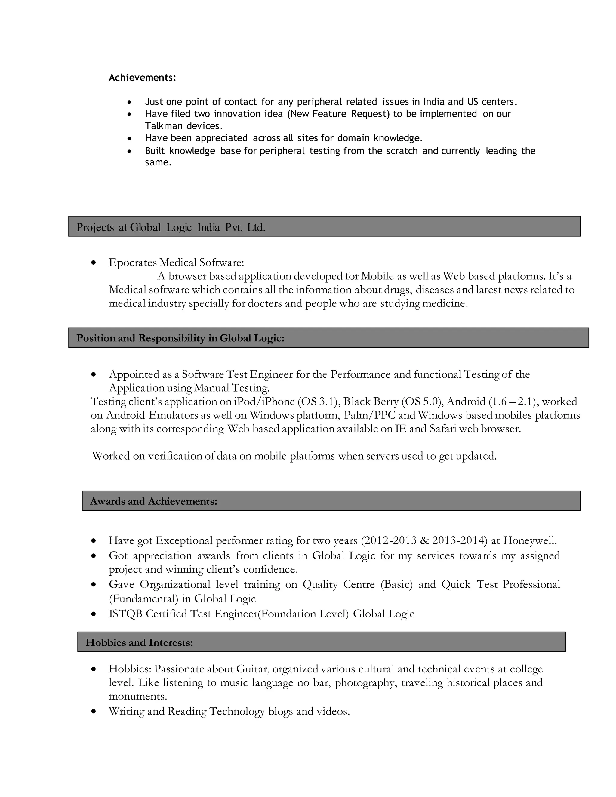 Achievements:
 Just one point of contact for any peripheral related issues in India and US centers.
 Have filed two innovation idea (New Feature Request) to be implemented on our
Talkman devices.
 Have been appreciated across all sites for domain knowledge.
 Built knowledge base for peripheral testing from the scratch and currently leading the
same.
 Epocrates Medical Software:
A browser based application developed for Mobile as well as Web based platforms. It’s a
Medical software which contains all the information about drugs, diseases and latest news related to
medical industry specially for docters and people who are studying medicine.
 Appointed as a Software Test Engineer for the Performance and functional Testing of the
Application using Manual Testing.
Testing client’s application on iPod/iPhone (OS 3.1), Black Berry (OS 5.0), Android (1.6 – 2.1), worked
on Android Emulators as well on Windows platform, Palm/PPC and Windows based mobiles platforms
along with its corresponding Web based application available on IE and Safari web browser.
Worked on verification of data on mobile platforms when servers used to get updated.
 Have got Exceptional performer rating for two years (2012-2013 & 2013-2014) at Honeywell.
 Got appreciation awards from clients in Global Logic for my services towards my assigned
project and winning client’s confidence.
 Gave Organizational level training on Quality Centre (Basic) and Quick Test Professional
(Fundamental) in Global Logic
 ISTQB Certified Test Engineer(Foundation Level) Global Logic
 Hobbies: Passionate about Guitar, organized various cultural and technical events at college
level. Like listening to music language no bar, photography, traveling historical places and
monuments.
 Writing and Reading Technology blogs and videos.
Awards and Achievements:
Hobbies and Interests:
Position and Responsibility in Global Logic:
Projects at Global Logic India Pvt. Ltd.
 