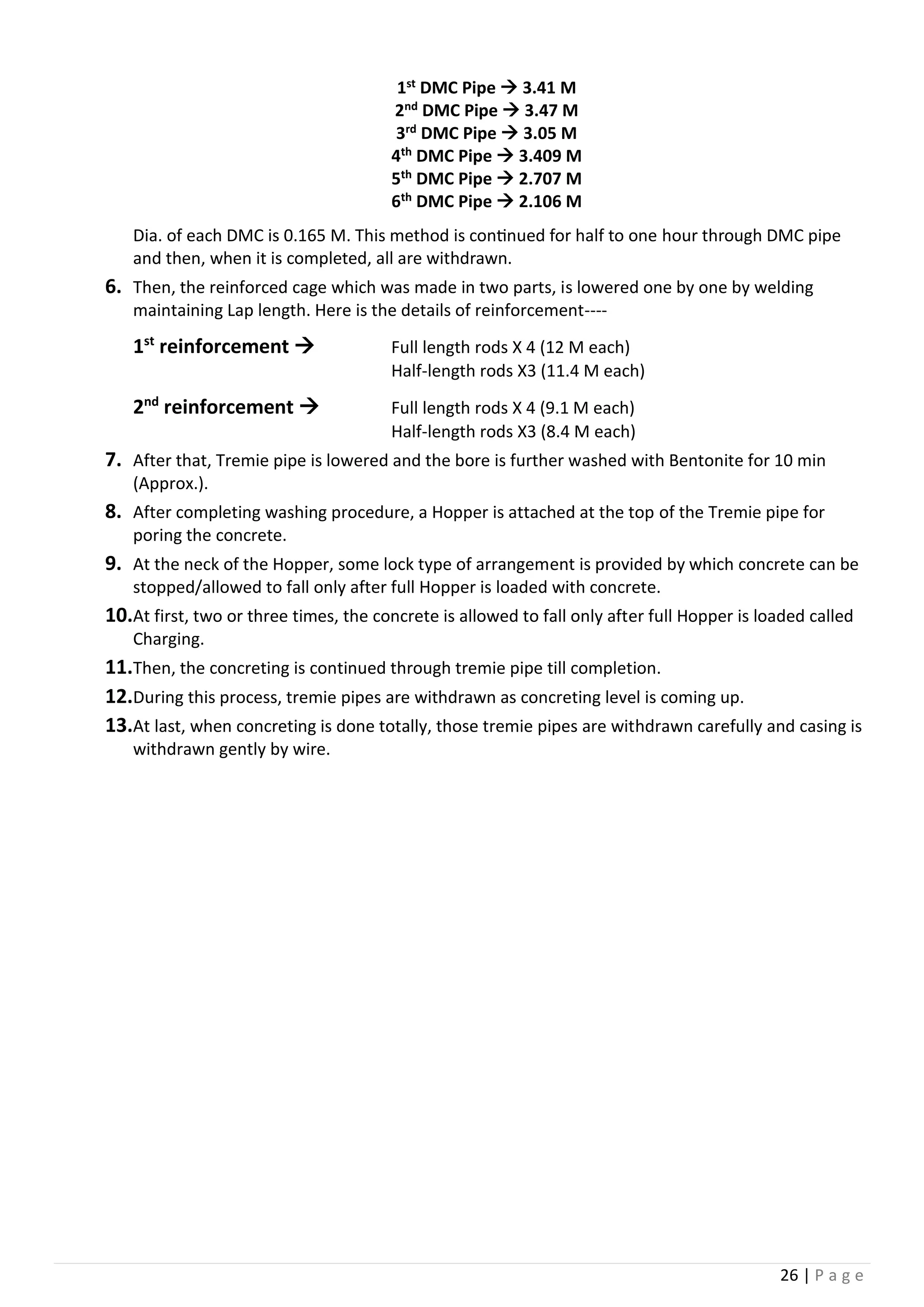 26 | P a g e
1st DMC Pipe  3.41 M
2nd DMC Pipe  3.47 M
3rd DMC Pipe  3.05 M
4th DMC Pipe  3.409 M
5th DMC Pipe  2.707 M
6th DMC Pipe  2.106 M
Dia. of each DMC is 0.165 M. This method is continued for half to one hour through DMC pipe
and then, when it is completed, all are withdrawn.
6. Then, the reinforced cage which was made in two parts, is lowered one by one by welding
maintaining Lap length. Here is the details of reinforcement----
1st
reinforcement  Full length rods X 4 (12 M each)
Half-length rods X3 (11.4 M each)
2nd
reinforcement  Full length rods X 4 (9.1 M each)
Half-length rods X3 (8.4 M each)
7. After that, Tremie pipe is lowered and the bore is further washed with Bentonite for 10 min
(Approx.).
8. After completing washing procedure, a Hopper is attached at the top of the Tremie pipe for
poring the concrete.
9. At the neck of the Hopper, some lock type of arrangement is provided by which concrete can be
stopped/allowed to fall only after full Hopper is loaded with concrete.
10.At first, two or three times, the concrete is allowed to fall only after full Hopper is loaded called
Charging.
11.Then, the concreting is continued through tremie pipe till completion.
12.During this process, tremie pipes are withdrawn as concreting level is coming up.
13.At last, when concreting is done totally, those tremie pipes are withdrawn carefully and casing is
withdrawn gently by wire.
 
