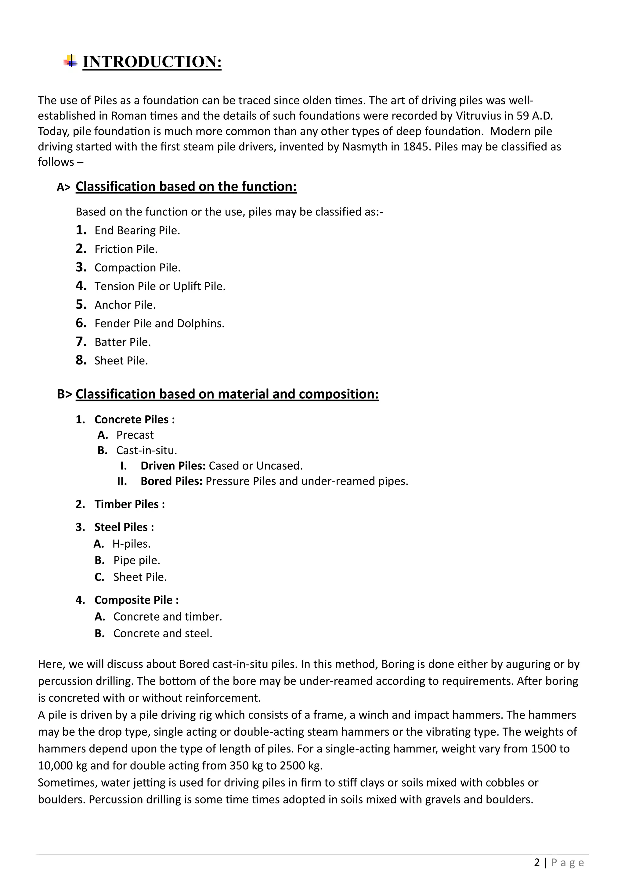 2 | P a g e
INTRODUCTION:
The use of Piles as a foundation can be traced since olden times. The art of driving piles was well-
established in Roman times and the details of such foundations were recorded by Vitruvius in 59 A.D.
Today, pile foundation is much more common than any other types of deep foundation. Modern pile
driving started with the first steam pile drivers, invented by Nasmyth in 1845. Piles may be classified as
follows –
A> Classification based on the function:
Based on the function or the use, piles may be classified as:-
1. End Bearing Pile.
2. Friction Pile.
3. Compaction Pile.
4. Tension Pile or Uplift Pile.
5. Anchor Pile.
6. Fender Pile and Dolphins.
7. Batter Pile.
8. Sheet Pile.
B> Classification based on material and composition:
1. Concrete Piles :
A. Precast
B. Cast-in-situ.
I. Driven Piles: Cased or Uncased.
II. Bored Piles: Pressure Piles and under-reamed pipes.
2. Timber Piles :
3. Steel Piles :
A. H-piles.
B. Pipe pile.
C. Sheet Pile.
4. Composite Pile :
A. Concrete and timber.
B. Concrete and steel.
Here, we will discuss about Bored cast-in-situ piles. In this method, Boring is done either by auguring or by
percussion drilling. The bottom of the bore may be under-reamed according to requirements. After boring
is concreted with or without reinforcement.
A pile is driven by a pile driving rig which consists of a frame, a winch and impact hammers. The hammers
may be the drop type, single acting or double-acting steam hammers or the vibrating type. The weights of
hammers depend upon the type of length of piles. For a single-acting hammer, weight vary from 1500 to
10,000 kg and for double acting from 350 kg to 2500 kg.
Sometimes, water jetting is used for driving piles in firm to stiff clays or soils mixed with cobbles or
boulders. Percussion drilling is some time times adopted in soils mixed with gravels and boulders.
 