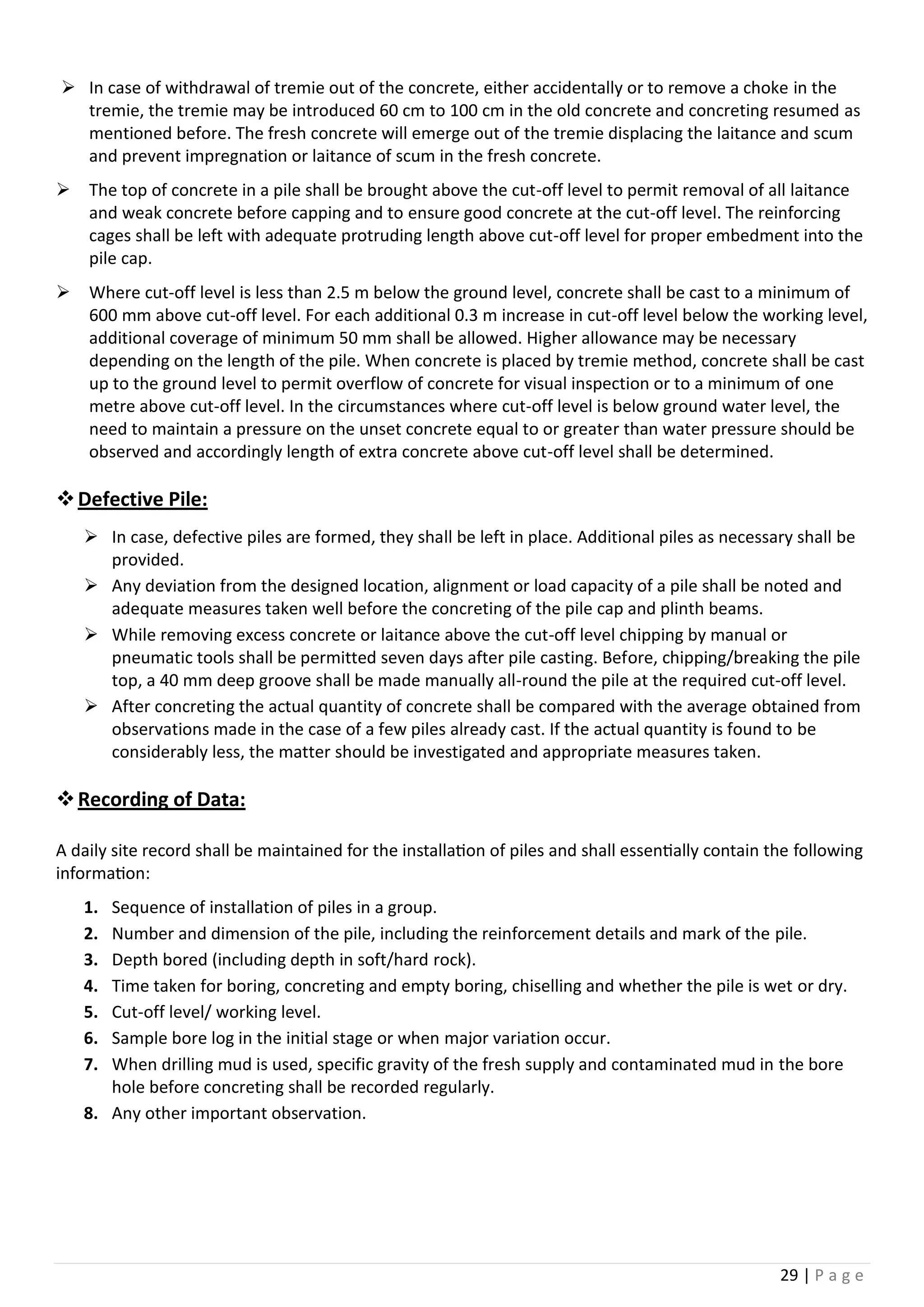 29 | P a g e
 In case of withdrawal of tremie out of the concrete, either accidentally or to remove a choke in the
tremie, the tremie may be introduced 60 cm to 100 cm in the old concrete and concreting resumed as
mentioned before. The fresh concrete will emerge out of the tremie displacing the laitance and scum
and prevent impregnation or laitance of scum in the fresh concrete.
 The top of concrete in a pile shall be brought above the cut-off level to permit removal of all laitance
and weak concrete before capping and to ensure good concrete at the cut-off level. The reinforcing
cages shall be left with adequate protruding length above cut-off level for proper embedment into the
pile cap.
 Where cut-off level is less than 2.5 m below the ground level, concrete shall be cast to a minimum of
600 mm above cut-off level. For each additional 0.3 m increase in cut-off level below the working level,
additional coverage of minimum 50 mm shall be allowed. Higher allowance may be necessary
depending on the length of the pile. When concrete is placed by tremie method, concrete shall be cast
up to the ground level to permit overflow of concrete for visual inspection or to a minimum of one
metre above cut-off level. In the circumstances where cut-off level is below ground water level, the
need to maintain a pressure on the unset concrete equal to or greater than water pressure should be
observed and accordingly length of extra concrete above cut-off level shall be determined.
Defective Pile:
 In case, defective piles are formed, they shall be left in place. Additional piles as necessary shall be
provided.
 Any deviation from the designed location, alignment or load capacity of a pile shall be noted and
adequate measures taken well before the concreting of the pile cap and plinth beams.
 While removing excess concrete or laitance above the cut-off level chipping by manual or
pneumatic tools shall be permitted seven days after pile casting. Before, chipping/breaking the pile
top, a 40 mm deep groove shall be made manually all-round the pile at the required cut-off level.
 After concreting the actual quantity of concrete shall be compared with the average obtained from
observations made in the case of a few piles already cast. If the actual quantity is found to be
considerably less, the matter should be investigated and appropriate measures taken.
Recording of Data:
A daily site record shall be maintained for the installation of piles and shall essentially contain the following
information:
1. Sequence of installation of piles in a group.
2. Number and dimension of the pile, including the reinforcement details and mark of the pile.
3. Depth bored (including depth in soft/hard rock).
4. Time taken for boring, concreting and empty boring, chiselling and whether the pile is wet or dry.
5. Cut-off level/ working level.
6. Sample bore log in the initial stage or when major variation occur.
7. When drilling mud is used, specific gravity of the fresh supply and contaminated mud in the bore
hole before concreting shall be recorded regularly.
8. Any other important observation.
 
