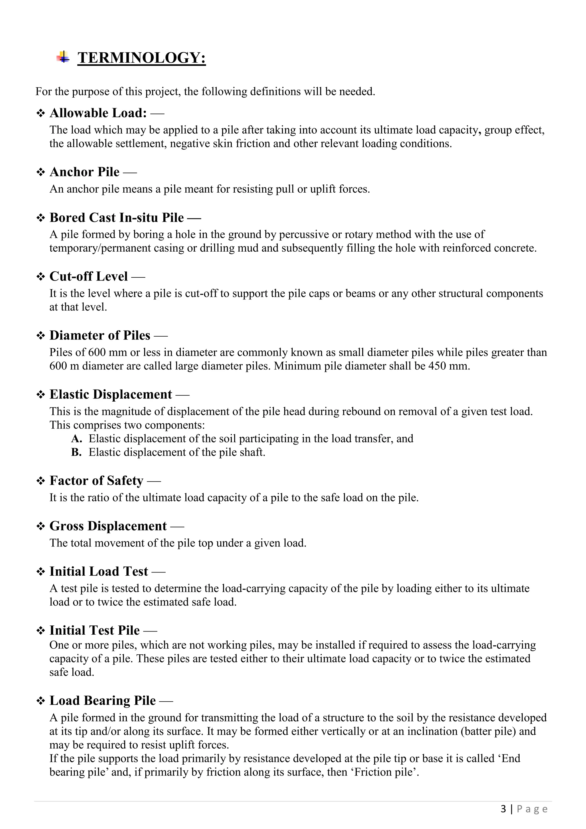3 | P a g e
TERMINOLOGY:
For the purpose of this project, the following definitions will be needed.
 Allowable Load: —
The load which may be applied to a pile after taking into account its ultimate load capacity, group effect,
the allowable settlement, negative skin friction and other relevant loading conditions.
 Anchor Pile —
An anchor pile means a pile meant for resisting pull or uplift forces.
 Bored Cast In-situ Pile —
A pile formed by boring a hole in the ground by percussive or rotary method with the use of
temporary/permanent casing or drilling mud and subsequently filling the hole with reinforced concrete.
 Cut-off Level —
It is the level where a pile is cut-off to support the pile caps or beams or any other structural components
at that level.
 Diameter of Piles —
Piles of 600 mm or less in diameter are commonly known as small diameter piles while piles greater than
600 m diameter are called large diameter piles. Minimum pile diameter shall be 450 mm.
 Elastic Displacement —
This is the magnitude of displacement of the pile head during rebound on removal of a given test load.
This comprises two components:
A. Elastic displacement of the soil participating in the load transfer, and
B. Elastic displacement of the pile shaft.
 Factor of Safety —
It is the ratio of the ultimate load capacity of a pile to the safe load on the pile.
 Gross Displacement —
The total movement of the pile top under a given load.
 Initial Load Test —
A test pile is tested to determine the load-carrying capacity of the pile by loading either to its ultimate
load or to twice the estimated safe load.
 Initial Test Pile —
One or more piles, which are not working piles, may be installed if required to assess the load-carrying
capacity of a pile. These piles are tested either to their ultimate load capacity or to twice the estimated
safe load.
 Load Bearing Pile —
A pile formed in the ground for transmitting the load of a structure to the soil by the resistance developed
at its tip and/or along its surface. It may be formed either vertically or at an inclination (batter pile) and
may be required to resist uplift forces.
If the pile supports the load primarily by resistance developed at the pile tip or base it is called ‘End
bearing pile’ and, if primarily by friction along its surface, then ‘Friction pile’.
 