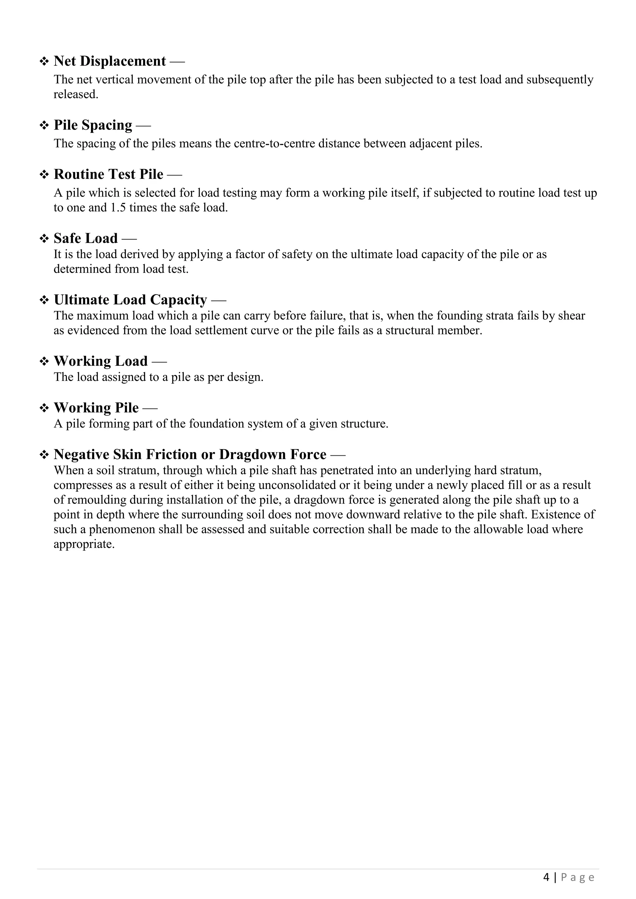 4 | P a g e
 Net Displacement —
The net vertical movement of the pile top after the pile has been subjected to a test load and subsequently
released.
 Pile Spacing —
The spacing of the piles means the centre-to-centre distance between adjacent piles.
 Routine Test Pile —
A pile which is selected for load testing may form a working pile itself, if subjected to routine load test up
to one and 1.5 times the safe load.
 Safe Load —
It is the load derived by applying a factor of safety on the ultimate load capacity of the pile or as
determined from load test.
 Ultimate Load Capacity —
The maximum load which a pile can carry before failure, that is, when the founding strata fails by shear
as evidenced from the load settlement curve or the pile fails as a structural member.
 Working Load —
The load assigned to a pile as per design.
 Working Pile —
A pile forming part of the foundation system of a given structure.
 Negative Skin Friction or Dragdown Force —
When a soil stratum, through which a pile shaft has penetrated into an underlying hard stratum,
compresses as a result of either it being unconsolidated or it being under a newly placed fill or as a result
of remoulding during installation of the pile, a dragdown force is generated along the pile shaft up to a
point in depth where the surrounding soil does not move downward relative to the pile shaft. Existence of
such a phenomenon shall be assessed and suitable correction shall be made to the allowable load where
appropriate.
 