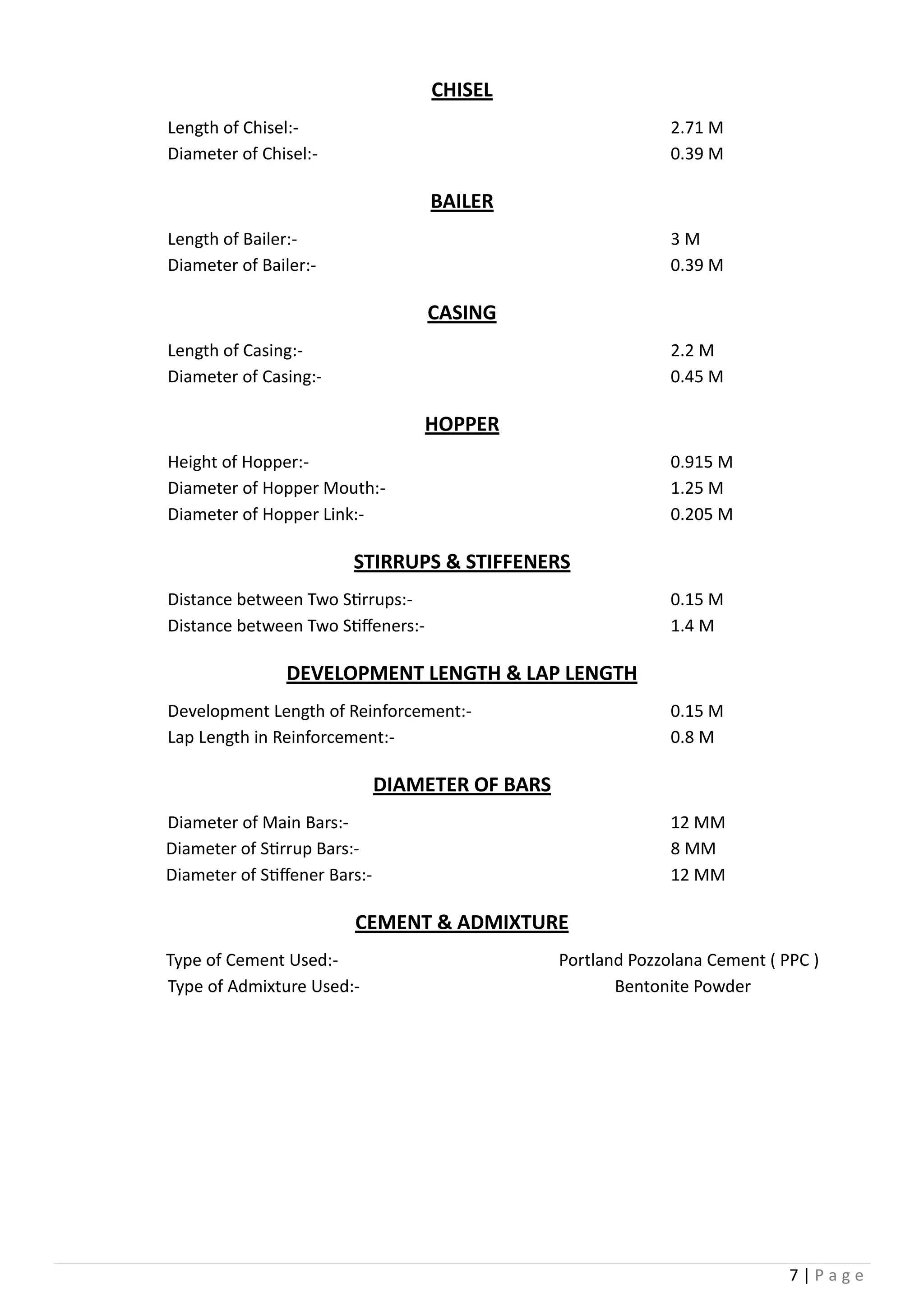 7 | P a g e
CHISEL
Length of Chisel:- 2.71 M
Diameter of Chisel:- 0.39 M
BAILER
Length of Bailer:- 3 M
Diameter of Bailer:- 0.39 M
CASING
Length of Casing:- 2.2 M
Diameter of Casing:- 0.45 M
HOPPER
Height of Hopper:- 0.915 M
Diameter of Hopper Mouth:- 1.25 M
Diameter of Hopper Link:- 0.205 M
STIRRUPS & STIFFENERS
Distance between Two Stirrups:- 0.15 M
Distance between Two Stiffeners:- 1.4 M
DEVELOPMENT LENGTH & LAP LENGTH
Development Length of Reinforcement:- 0.15 M
Lap Length in Reinforcement:- 0.8 M
DIAMETER OF BARS
Diameter of Main Bars:- 12 MM
Diameter of Stirrup Bars:- 8 MM
Diameter of Stiffener Bars:- 12 MM
CEMENT & ADMIXTURE
Type of Cement Used:- Portland Pozzolana Cement ( PPC )
Type of Admixture Used:- Bentonite Powder
 