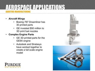 AEROSPACE APPLICATIONS
ADDITIVE MANUFACTURING
• Aircraft Wings
• Boeing 787 Dreamliner has
30 printed parts
• GE invested $50 million to
3D print fuel nozzles
• Complex Engine Parts
• GE 3D printed parts for the
GE9X engine
• Autodesk and Stratasys
have worked together to
create a full scale engine
model
 
