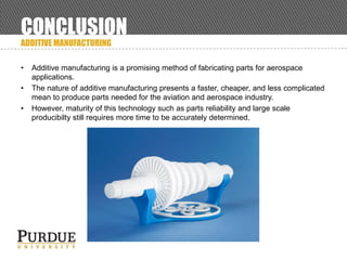 CONCLUSION
ADDITIVE MANUFACTURING
• Additive manufacturing is a promising method of fabricating parts for aerospace
applications.
• The nature of additive manufacturing presents a faster, cheaper, and less complicated
mean to produce parts needed for the aviation and aerospace industry.
• However, maturity of this technology such as parts reliability and large scale
producibilty still requires more time to be accurately determined.
 