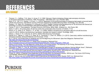 REFERENCES
APA FORMAT
• Thomas, C. L., Gaffney, T. M., Kaza, S., & Lee, C. H. (1996, February). Rapid prototyping of large scale aerospace structures.
In Aerospace Applications Conference, 1996. Proceedings., 1996 IEEE (Vol. 4, pp. 219-230). IEEE.
• Moon, S. K., Tan, Y. E., Hwang, J., & Yoon, Y. J. (2014). Application of 3D printing technology for designing light-weight unmanned aerial
vehicle wing structures. International Journal of Precision Engineering and Manufacturing-Green Technology, 1(3), 223-228.
• Paulsen, J. A., Renn, M., Christenson, K., & Plourde, R. (2012, October). Printing conformal electronics on 3D structures with Aerosol Jet
technology. In Future of Instrumentation International Workshop (FIIW), 2012 (pp. 1-4). IEEE.
• Fischer, F. (2011). Thermoplastics: The Best Choice for 3D Printing. White Paper, Stratasys Inc., Edn Prairie, MN.
• Marks, P. (2011). 3D printing takes off with the world's first printed plane.New Scientist, 211(2823), 17-18.
• Kobryn, P. A., Ontko, N. R., Perkins, L. P., & Tiley, J. S. (2006). Additive manufacturing of aerospace alloys for aircraft structures.
• Lyons, B. (2014). Additive manufacturing in aerospace: examples and research outlook. The Bridge, 44(3).
• Gibson, I., Rosen, D. W., & Stucker, B. (2010). Additive Manufacturing Technologies.
• Dehoff, R. R., Tallman, C., Duty, C. E., Peter, W. H., Yamamoto, Y., Chen, W., & Blue, C. A. (2013). Case study: additive manufacturing of
aerospace brackets. Advanced Materials and Processes, 171(3).
• Ku, C. (2015). 3-D Printed Parts on Airplanes Are Just the Beginning of a Movement. Apex Aero Magazine. Retrieved from
http://apex.aero/airbus-boeing-3D-print-stratasys
• A Brief History of 3D Printing (2011) T. Rowe Price Connections, Retrieved from
http://individual.troweprice.com/staticFiles/Retail/Shared/PDFs/3D_Printing_Infographic_FINAL.pdf
• History of 3D Printing: The Free Beginner’s Guide (2014). 3D Printing Industry, The Authority on 3D Printing. Retrieved from
http://3dprintingindustry.com/3d-printing-basics-free-beginners-guide/history/
• Thompson, S., Marx, C., Thut, M., 3D Printing: A potential game changer for aerospace and defense, Gaining Altitude, Issue 7, Retrieved
from https://www.pwc.com/us/en/industrial-products/publications/assets/pwc-gaining-altitude-issue-7-3d-printing.pdf
• Young, J., (2015) 3D Printed Aircraft Parts and engines Could Lighten Aircraft by 50%. 3DPrinting.com. Retrieved from
http://3dprinting.com/aviation/3d-printed-aircraft-parts-could-lighten-aircrafts-by-fifty-percent/
• Trivedi, G., (2014) 5 Potential Future Application of 3D Printing Within the Aerospace Industry. 3DPrint.com. The Voice of 3D Printing
Technologies. Retrieved from http://3dprint.com/26081/3d-printing-aerospace-5-uses/
• Miller. E., (2014) Color 3D Printing ANSYS ANSYS Mechanical and Mechanical APDL Results. PADT, Inc. Retrieved from
http://www.padtinc.com/blog/the-focus/color-3d-printing-ansys-ansys-mechanical-and-mechanical-apdl-results
 