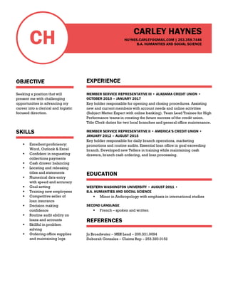CH
OBJECTIVE
Seeking a position that will
present me with challenging
opportunities in advancing my
career into a clerical and logistic
focused direction.
SKILLS
 Excellent proficiency:
Word, Outlook & Excel
 Confident in requesting
collections payments
 Cash drawer balancing
 Locating and releasing
titles and statements
 Numerical data entry
with speed and accuracy
 Goal setting
 Training new employees
 Competitive seller of
loan insurance
 Decision making
confidence
 Routine audit ability on
loans and accounts
 Skillful in problem
solving
 Ordering office supplies
and maintaining logs
CARLEY HAYNES
HAYNES.CARLEY@GMAIL.COM | 253.359.7446
B.A. HUMANITIES AND SOCIAL SCIENCE
EXPERIENCE
MEMBER SERVICE REPRESENTATIVE III • ALABAMA CREDIT UNION •
OCTOBER 2015 – JANUARY 2017
Key holder responsible for opening and closing procedures. Assisting
new and current members with account needs and online activities
(Subject Matter Expert with online banking). Team Lead Trainee for High
Performance teams in creating the future success of the credit union.
Title Clerk duties for two local branches and general office maintenance.
MEMBER SERVICE REPRESENTATIVE II • AMERICA’S CREDIT UNION •
JANUARY 2012 – AUGUST 2015
Key holder responsible for daily branch operations, marketing
promotions and routine audits. Essential loan office in goal exceeding
branch. Developed new Tellers in training while maintaining cash
drawers, branch cash ordering, and loan processing.
EDUCATION
WESTERN WASHINGTON UNIVERSITY • AUGUST 2011 •
B.A. HUMANITIES AND SOCIAL SCIENCE
 Minor in Anthropology with emphasis in international studies
SECOND LANGUAGE
 French – spoken and written
REFERENCES
Jo Broadwater – MSR Lead – 205.331.9094
Deborah Gonzales – Claims Rep – 253.320.0152
 