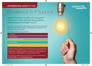 INTRODUCING ASPECT IT LTD
Excellence in IT Support
Our wide range of IT support and consultancy services are cost effective,
professional and flexible enough to meet almost any specification and
budget. With a steadfast dedication to excellent customer service and
strong business relationships, we are always happy to help!
For a quick chat about how our IT Services can aid your business, call:
0161 241 9050 or email: info@aspectit.co.uk
Aspect IT’s mission is to offer well-managed IT
Services to its clients and help them maximise
profits through the strategic use of IT.
Our IT services and solutions help businesses across the UK to future-proof
themselves against likely changes in technology which would otherwise
hinder their business operations.
Our offering includes services such as:
•	 IT Support
•	 IT Consultancy
•	 Web Design & Ecommerce
•	 Cloud Services
•	 Software Development
set-1 version 4.indd 1 17/09/2015 12:05
 