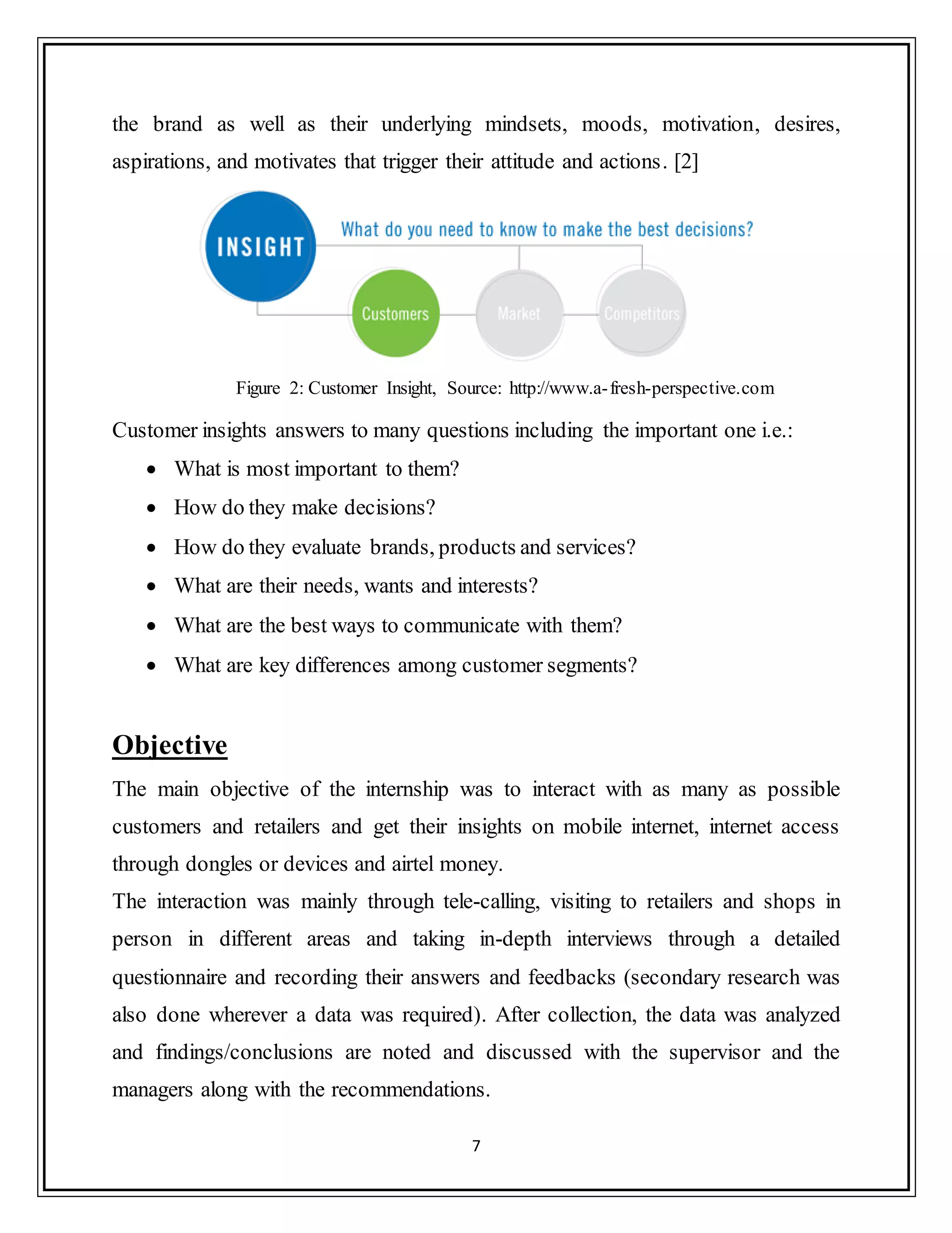 7
the brand as well as their underlying mindsets, moods, motivation, desires,
aspirations, and motivates that trigger their attitude and actions. [2]
Figure 2: Customer Insight, Source: http://www.a-fresh-perspective.com
Customer insights answers to many questions including the important one i.e.:
 What is most important to them?
 How do they make decisions?
 How do they evaluate brands, products and services?
 What are their needs, wants and interests?
 What are the best ways to communicate with them?
 What are key differences among customer segments?
Objective
The main objective of the internship was to interact with as many as possible
customers and retailers and get their insights on mobile internet, internet access
through dongles or devices and airtel money.
The interaction was mainly through tele-calling, visiting to retailers and shops in
person in different areas and taking in-depth interviews through a detailed
questionnaire and recording their answers and feedbacks (secondary research was
also done wherever a data was required). After collection, the data was analyzed
and findings/conclusions are noted and discussed with the supervisor and the
managers along with the recommendations.
 