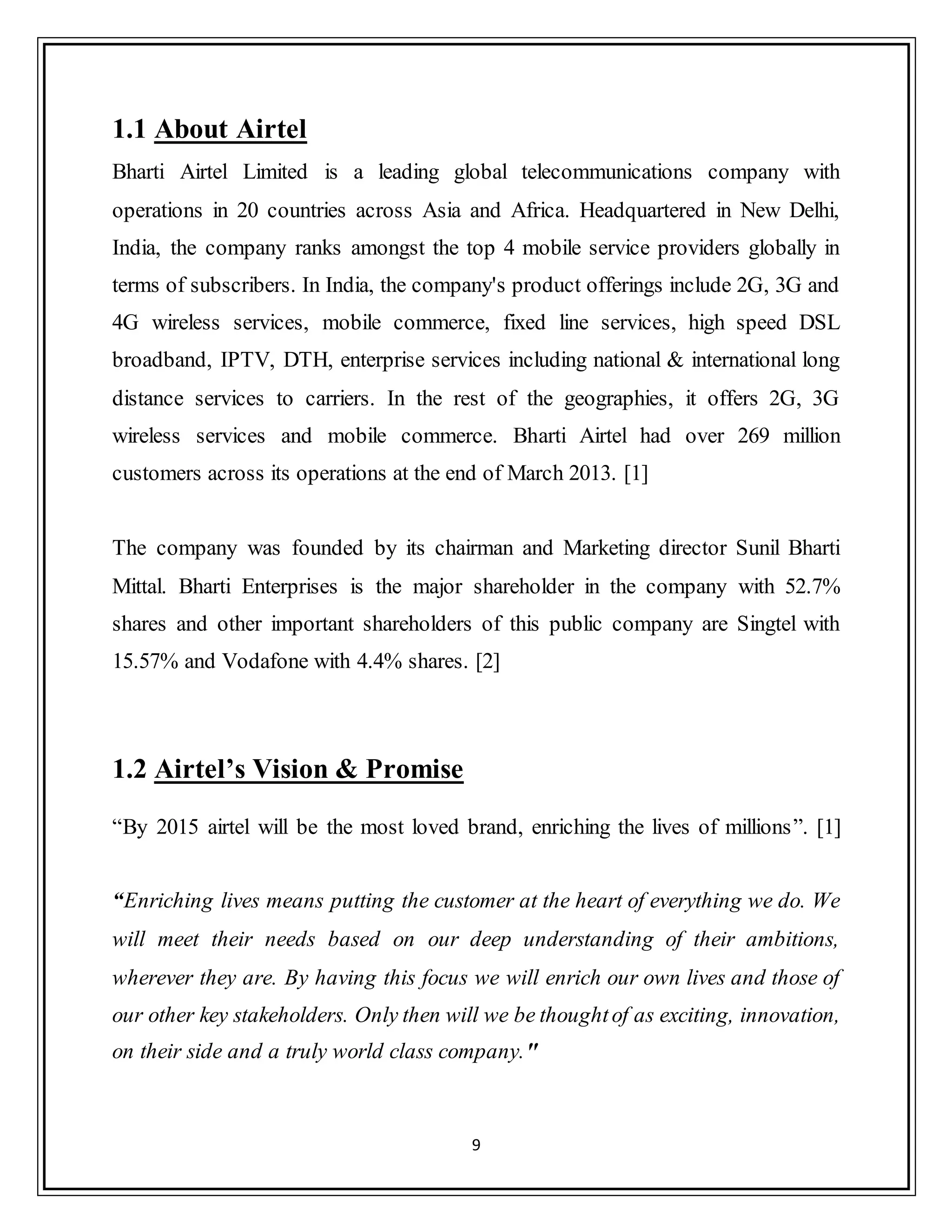 9
1.1 About Airtel
Bharti Airtel Limited is a leading global telecommunications company with
operations in 20 countries across Asia and Africa. Headquartered in New Delhi,
India, the company ranks amongst the top 4 mobile service providers globally in
terms of subscribers. In India, the company's product offerings include 2G, 3G and
4G wireless services, mobile commerce, fixed line services, high speed DSL
broadband, IPTV, DTH, enterprise services including national & international long
distance services to carriers. In the rest of the geographies, it offers 2G, 3G
wireless services and mobile commerce. Bharti Airtel had over 269 million
customers across its operations at the end of March 2013. [1]
The company was founded by its chairman and Marketing director Sunil Bharti
Mittal. Bharti Enterprises is the major shareholder in the company with 52.7%
shares and other important shareholders of this public company are Singtel with
15.57% and Vodafone with 4.4% shares. [2]
1.2 Airtel’s Vision & Promise
“By 2015 airtel will be the most loved brand, enriching the lives of millions”. [1]
“Enriching lives means putting the customer at the heart of everything we do. We
will meet their needs based on our deep understanding of their ambitions,
wherever they are. By having this focus we will enrich our own lives and those of
our other key stakeholders. Only then will we be thoughtof as exciting, innovation,
on their side and a truly world class company."
 