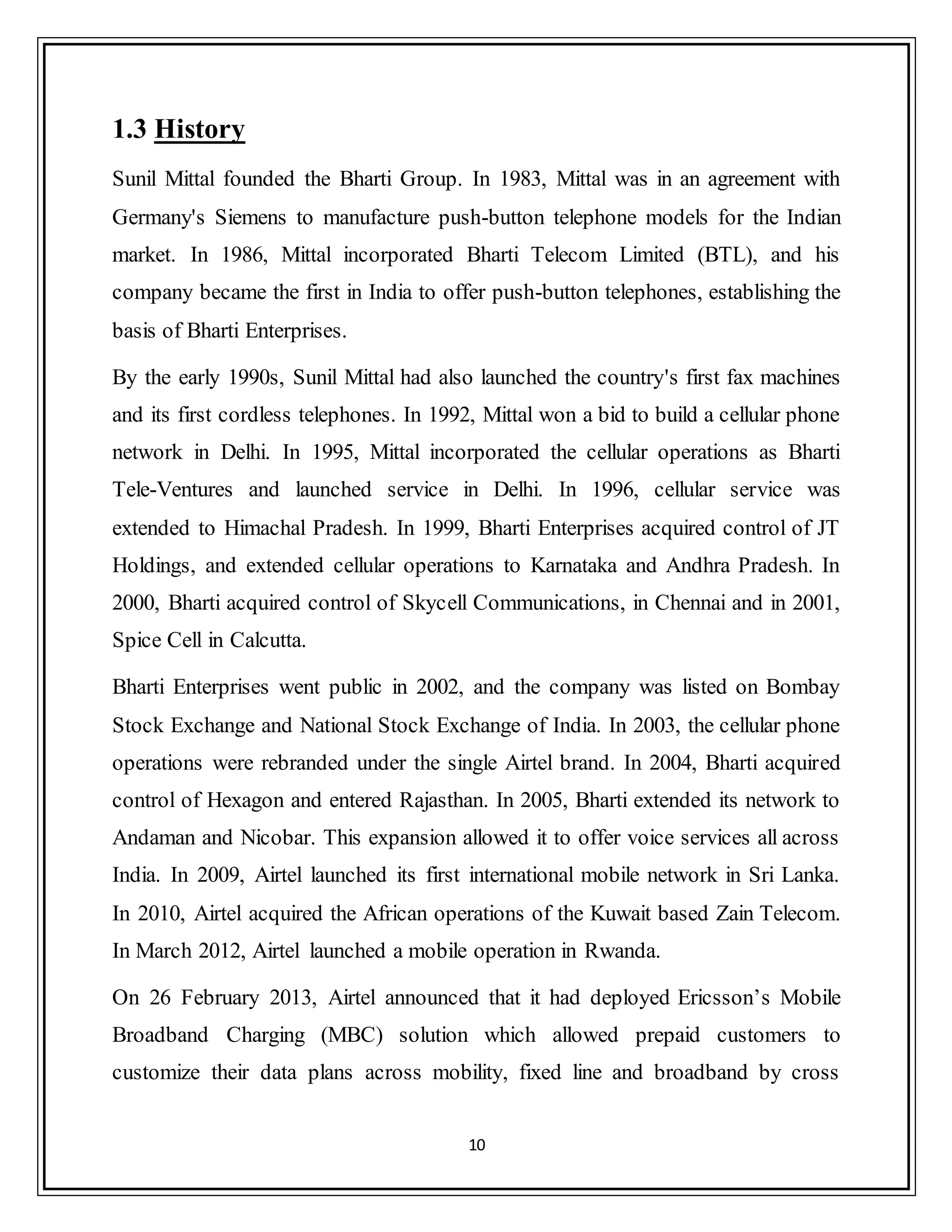 10
1.3 History
Sunil Mittal founded the Bharti Group. In 1983, Mittal was in an agreement with
Germany's Siemens to manufacture push-button telephone models for the Indian
market. In 1986, Mittal incorporated Bharti Telecom Limited (BTL), and his
company became the first in India to offer push-button telephones, establishing the
basis of Bharti Enterprises.
By the early 1990s, Sunil Mittal had also launched the country's first fax machines
and its first cordless telephones. In 1992, Mittal won a bid to build a cellular phone
network in Delhi. In 1995, Mittal incorporated the cellular operations as Bharti
Tele-Ventures and launched service in Delhi. In 1996, cellular service was
extended to Himachal Pradesh. In 1999, Bharti Enterprises acquired control of JT
Holdings, and extended cellular operations to Karnataka and Andhra Pradesh. In
2000, Bharti acquired control of Skycell Communications, in Chennai and in 2001,
Spice Cell in Calcutta.
Bharti Enterprises went public in 2002, and the company was listed on Bombay
Stock Exchange and National Stock Exchange of India. In 2003, the cellular phone
operations were rebranded under the single Airtel brand. In 2004, Bharti acquired
control of Hexagon and entered Rajasthan. In 2005, Bharti extended its network to
Andaman and Nicobar. This expansion allowed it to offer voice services all across
India. In 2009, Airtel launched its first international mobile network in Sri Lanka.
In 2010, Airtel acquired the African operations of the Kuwait based Zain Telecom.
In March 2012, Airtel launched a mobile operation in Rwanda.
On 26 February 2013, Airtel announced that it had deployed Ericsson‟s Mobile
Broadband Charging (MBC) solution which allowed prepaid customers to
customize their data plans across mobility, fixed line and broadband by cross
 