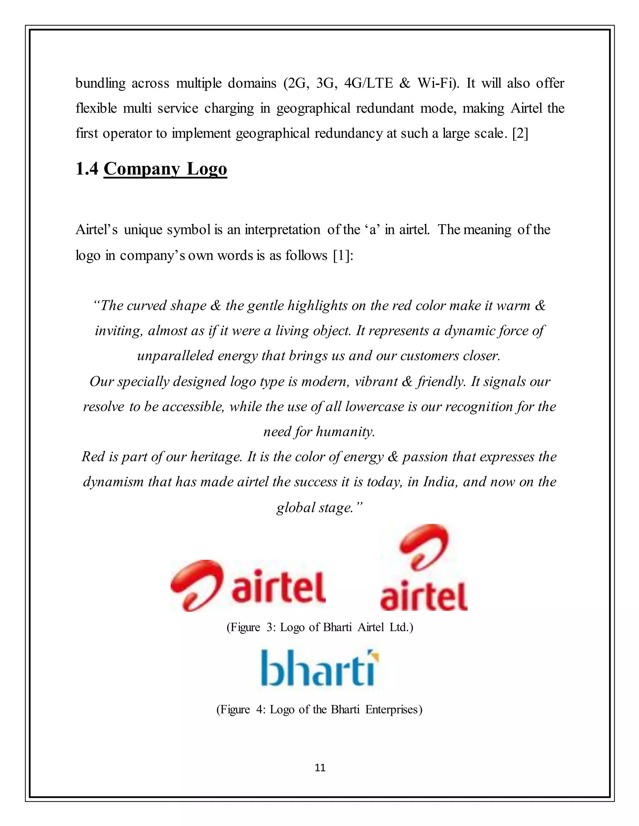 11
bundling across multiple domains (2G, 3G, 4G/LTE & Wi-Fi). It will also offer
flexible multi service charging in geographical redundant mode, making Airtel the
first operator to implement geographical redundancy at such a large scale. [2]
1.4 Company Logo
Airtel‟s unique symbol is an interpretation of the „a‟ in airtel. The meaning of the
logo in company‟s own words is as follows [1]:
“The curved shape & the gentle highlights on the red color make it warm &
inviting, almost as if it were a living object. It represents a dynamic force of
unparalleled energy that brings us and our customers closer.
Our specially designed logo type is modern, vibrant & friendly. It signals our
resolve to be accessible, while the use of all lowercase is our recognition for the
need for humanity.
Red is part of our heritage. It is the color of energy & passion that expresses the
dynamism that has made airtel the success it is today, in India, and now on the
global stage.”
(Figure 3: Logo of Bharti Airtel Ltd.)
(Figure 4: Logo of the Bharti Enterprises)
 