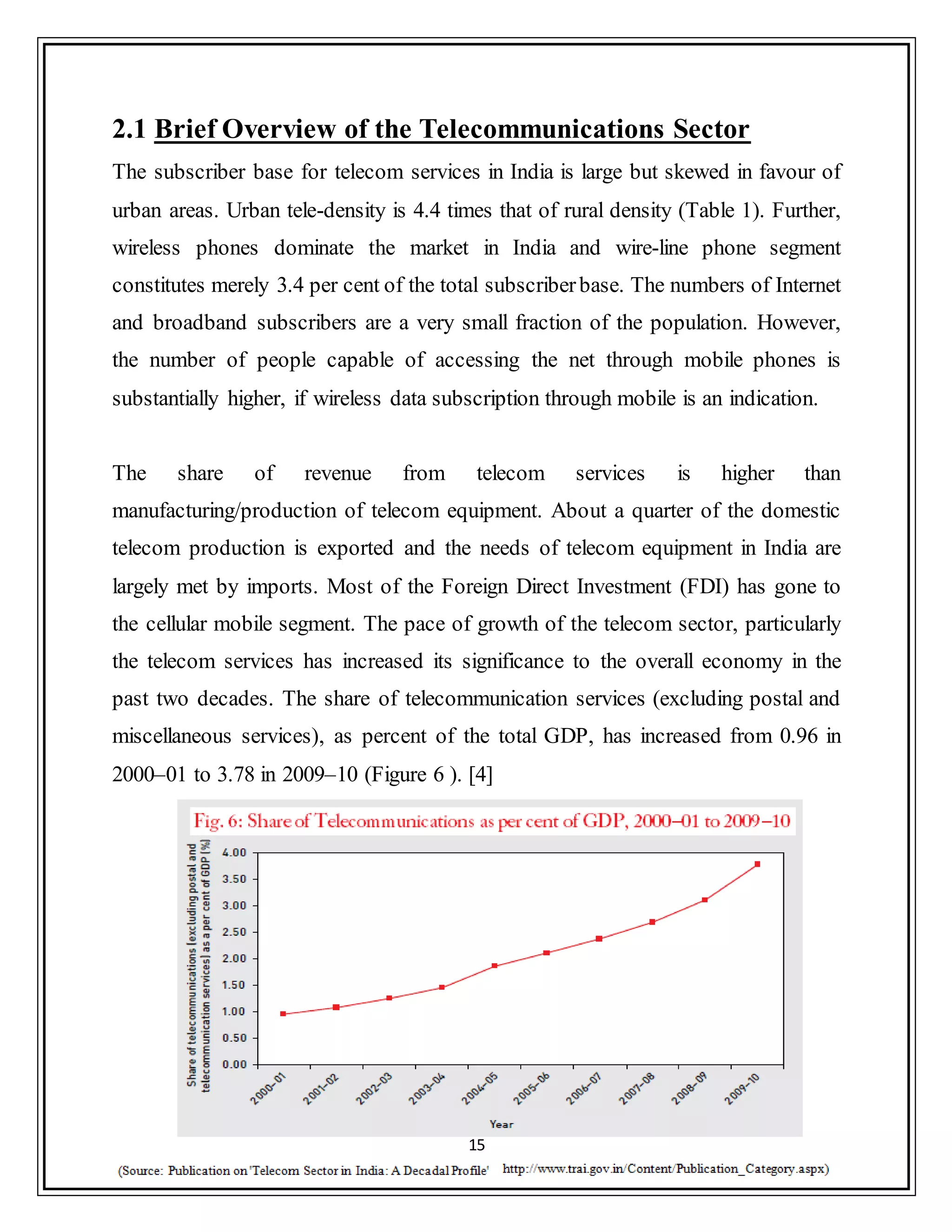 15
2.1 Brief Overview of the Telecommunications Sector
The subscriber base for telecom services in India is large but skewed in favour of
urban areas. Urban tele-density is 4.4 times that of rural density (Table 1). Further,
wireless phones dominate the market in India and wire-line phone segment
constitutes merely 3.4 per cent of the total subscriberbase. The numbers of Internet
and broadband subscribers are a very small fraction of the population. However,
the number of people capable of accessing the net through mobile phones is
substantially higher, if wireless data subscription through mobile is an indication.
The share of revenue from telecom services is higher than
manufacturing/production of telecom equipment. About a quarter of the domestic
telecom production is exported and the needs of telecom equipment in India are
largely met by imports. Most of the Foreign Direct Investment (FDI) has gone to
the cellular mobile segment. The pace of growth of the telecom sector, particularly
the telecom services has increased its significance to the overall economy in the
past two decades. The share of telecommunication services (excluding postal and
miscellaneous services), as percent of the total GDP, has increased from 0.96 in
2000–01 to 3.78 in 2009–10 (Figure 6 ). [4]
 