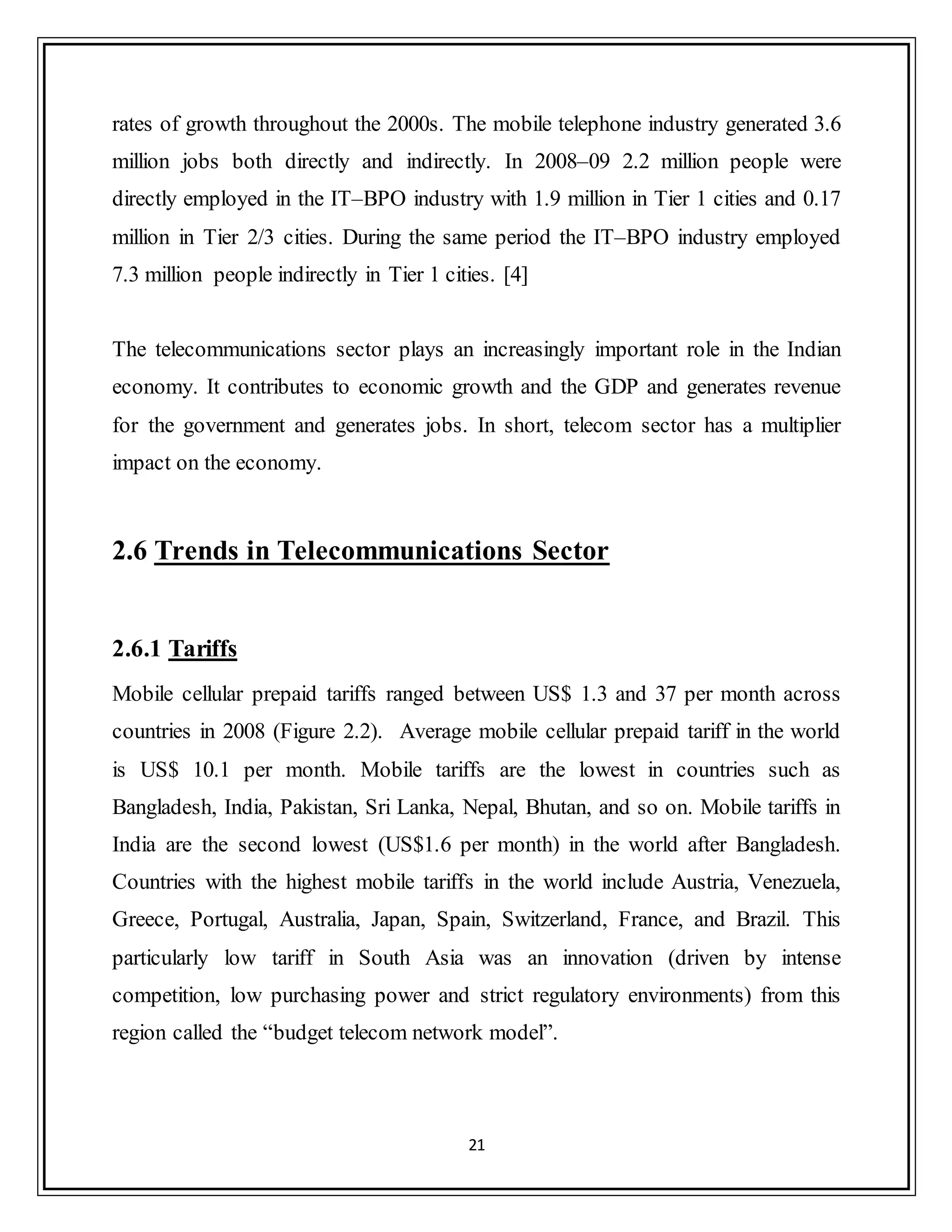 21
rates of growth throughout the 2000s. The mobile telephone industry generated 3.6
million jobs both directly and indirectly. In 2008–09 2.2 million people were
directly employed in the IT–BPO industry with 1.9 million in Tier 1 cities and 0.17
million in Tier 2/3 cities. During the same period the IT–BPO industry employed
7.3 million people indirectly in Tier 1 cities. [4]
The telecommunications sector plays an increasingly important role in the Indian
economy. It contributes to economic growth and the GDP and generates revenue
for the government and generates jobs. In short, telecom sector has a multiplier
impact on the economy.
2.6 Trends in Telecommunications Sector
2.6.1 Tariffs
Mobile cellular prepaid tariffs ranged between US$ 1.3 and 37 per month across
countries in 2008 (Figure 2.2). Average mobile cellular prepaid tariff in the world
is US$ 10.1 per month. Mobile tariffs are the lowest in countries such as
Bangladesh, India, Pakistan, Sri Lanka, Nepal, Bhutan, and so on. Mobile tariffs in
India are the second lowest (US$1.6 per month) in the world after Bangladesh.
Countries with the highest mobile tariffs in the world include Austria, Venezuela,
Greece, Portugal, Australia, Japan, Spain, Switzerland, France, and Brazil. This
particularly low tariff in South Asia was an innovation (driven by intense
competition, low purchasing power and strict regulatory environments) from this
region called the “budget telecom network model”.
 