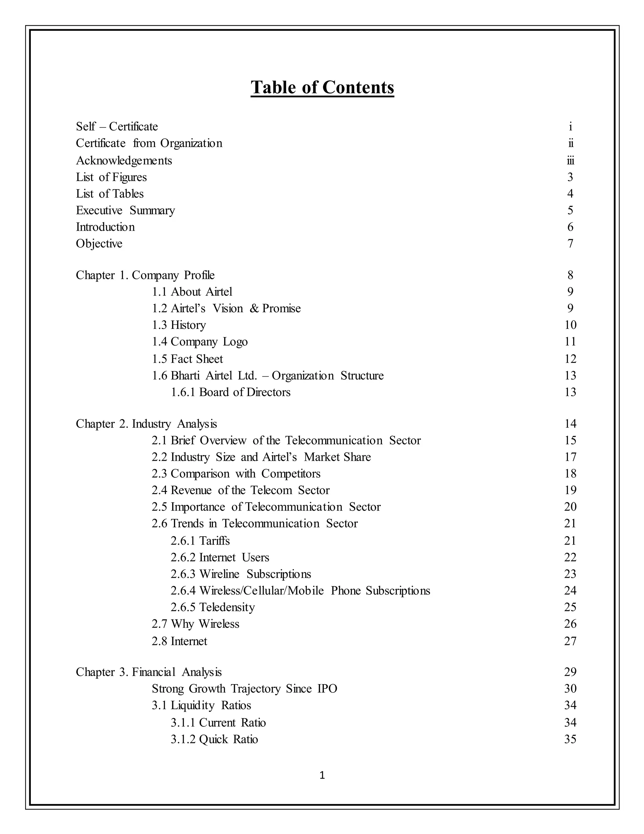 1
Table of Contents
Self – Certificate i
Certificate from Organization ii
Acknowledgements iii
List of Figures 3
List of Tables 4
Executive Summary 5
Introduction 6
Objective 7
Chapter 1. Company Profile 8
1.1 About Airtel 9
1.2 Airtel‟s Vision & Promise 9
1.3 History 10
1.4 Company Logo 11
1.5 Fact Sheet 12
1.6 Bharti Airtel Ltd. – Organization Structure 13
1.6.1 Board of Directors 13
Chapter 2. Industry Analysis 14
2.1 Brief Overview of the Telecommunication Sector 15
2.2 Industry Size and Airtel‟s Market Share 17
2.3 Comparison with Competitors 18
2.4 Revenue of the Telecom Sector 19
2.5 Importance of Telecommunication Sector 20
2.6 Trends in Telecommunication Sector 21
2.6.1 Tariffs 21
2.6.2 Internet Users 22
2.6.3 Wireline Subscriptions 23
2.6.4 Wireless/Cellular/Mobile Phone Subscriptions 24
2.6.5 Teledensity 25
2.7 Why Wireless 26
2.8 Internet 27
Chapter 3. Financial Analysis 29
Strong Growth Trajectory Since IPO 30
3.1 Liquidity Ratios 34
3.1.1 Current Ratio 34
3.1.2 Quick Ratio 35
 
