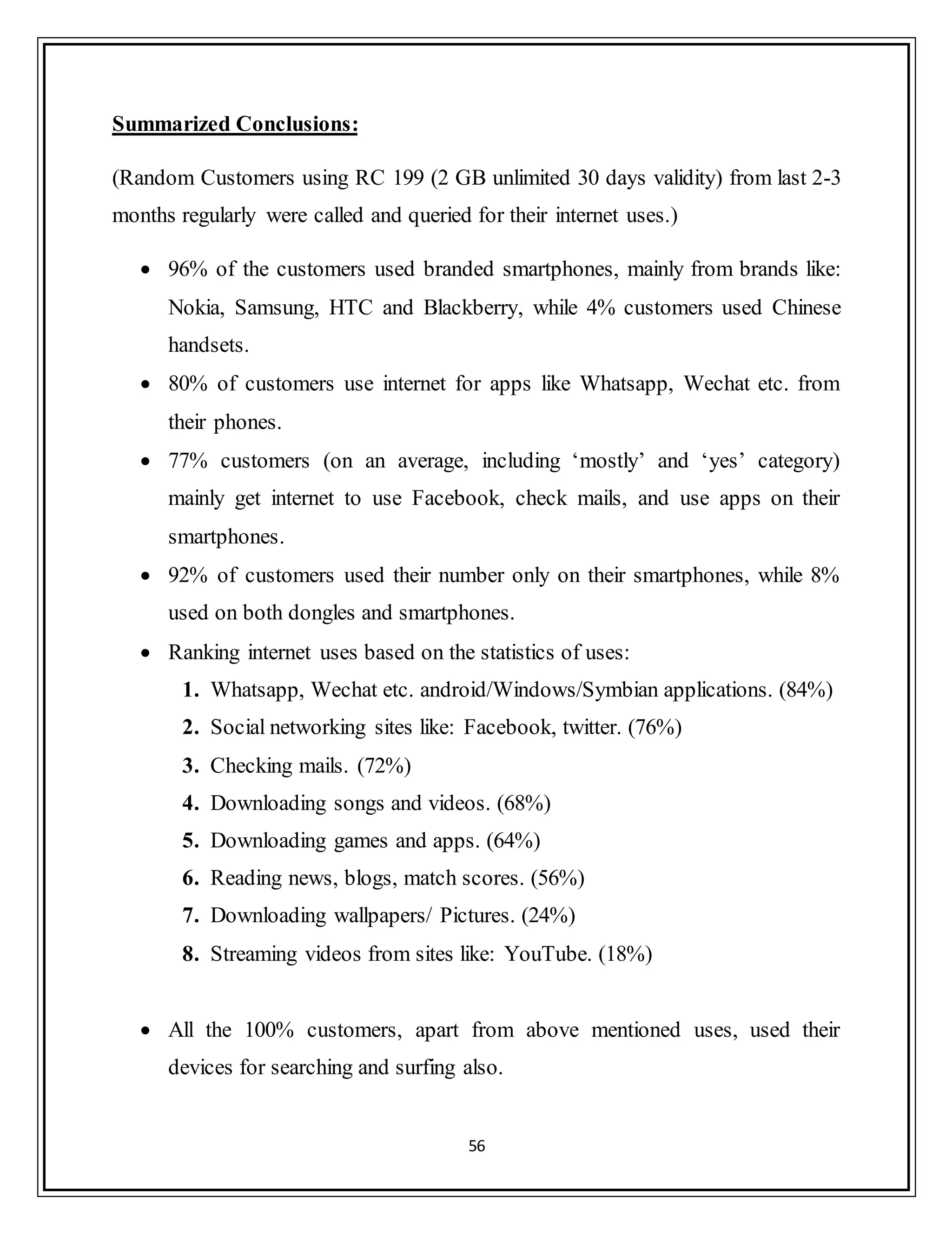 56
Summarized Conclusions:
(Random Customers using RC 199 (2 GB unlimited 30 days validity) from last 2-3
months regularly were called and queried for their internet uses.)
 96% of the customers used branded smartphones, mainly from brands like:
Nokia, Samsung, HTC and Blackberry, while 4% customers used Chinese
handsets.
 80% of customers use internet for apps like Whatsapp, Wechat etc. from
their phones.
 77% customers (on an average, including „mostly‟ and „yes‟ category)
mainly get internet to use Facebook, check mails, and use apps on their
smartphones.
 92% of customers used their number only on their smartphones, while 8%
used on both dongles and smartphones.
 Ranking internet uses based on the statistics of uses:
1. Whatsapp, Wechat etc. android/Windows/Symbian applications. (84%)
2. Social networking sites like: Facebook, twitter. (76%)
3. Checking mails. (72%)
4. Downloading songs and videos. (68%)
5. Downloading games and apps. (64%)
6. Reading news, blogs, match scores. (56%)
7. Downloading wallpapers/ Pictures. (24%)
8. Streaming videos from sites like: YouTube. (18%)
 All the 100% customers, apart from above mentioned uses, used their
devices for searching and surfing also.
 