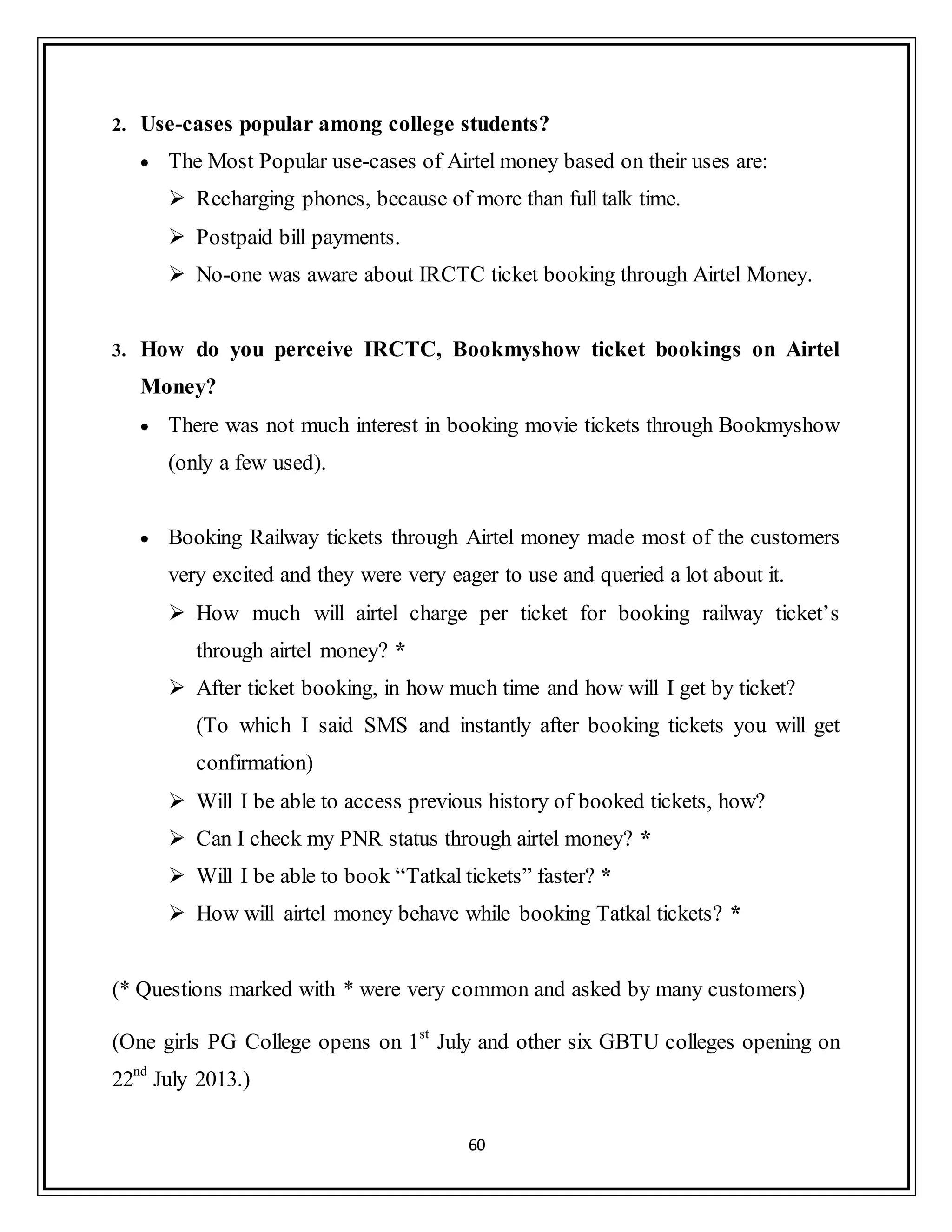 60
2. Use-cases popular among college students?
 The Most Popular use-cases of Airtel money based on their uses are:
 Recharging phones, because of more than full talk time.
 Postpaid bill payments.
 No-one was aware about IRCTC ticket booking through Airtel Money.
3. How do you perceive IRCTC, Bookmyshow ticket bookings on Airtel
Money?
 There was not much interest in booking movie tickets through Bookmyshow
(only a few used).
 Booking Railway tickets through Airtel money made most of the customers
very excited and they were very eager to use and queried a lot about it.
 How much will airtel charge per ticket for booking railway ticket‟s
through airtel money? *
 After ticket booking, in how much time and how will I get by ticket?
(To which I said SMS and instantly after booking tickets you will get
confirmation)
 Will I be able to access previous history of booked tickets, how?
 Can I check my PNR status through airtel money? *
 Will I be able to book “Tatkal tickets” faster? *
 How will airtel money behave while booking Tatkal tickets? *
(* Questions marked with * were very common and asked by many customers)
(One girls PG College opens on 1st
July and other six GBTU colleges opening on
22nd
July 2013.)
 