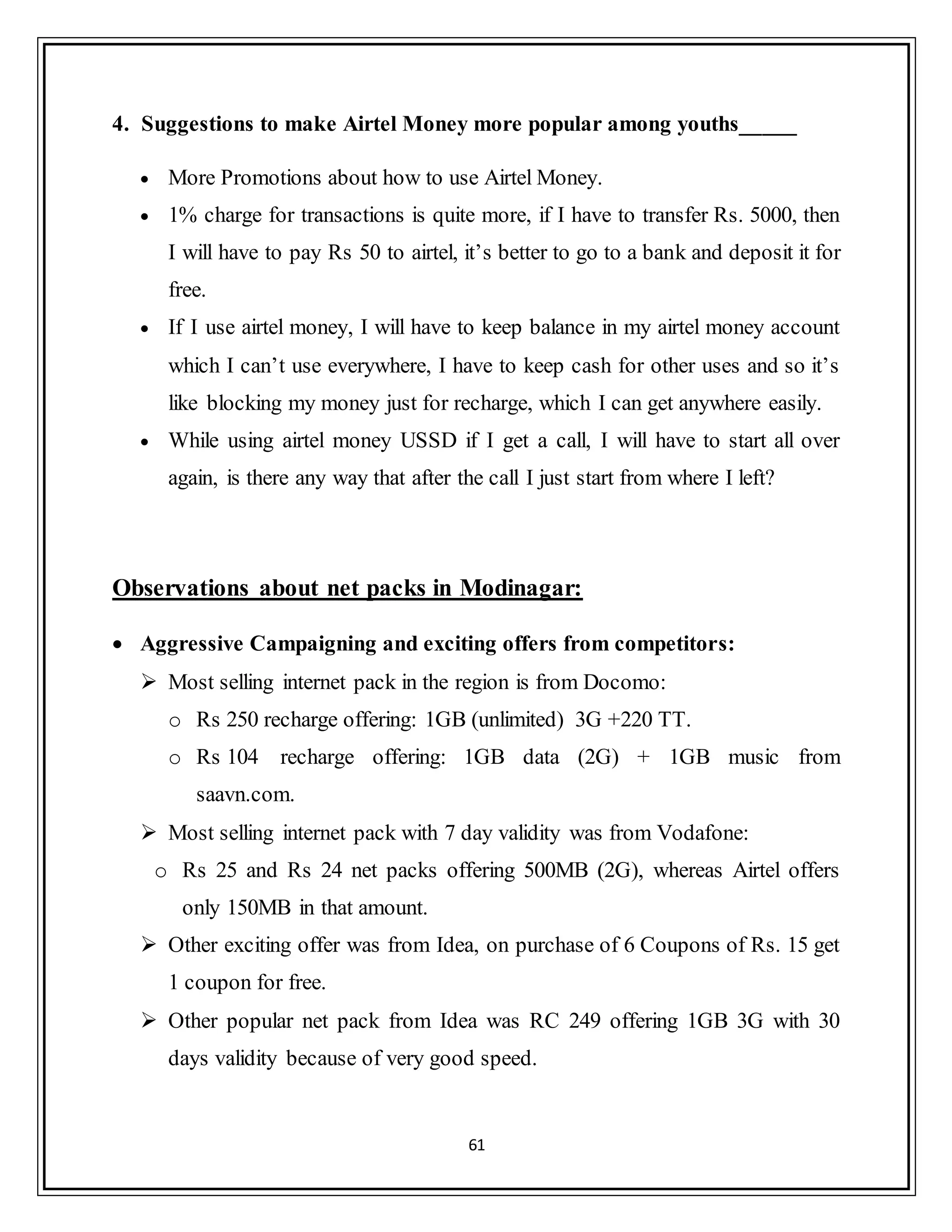 61
4. Suggestions to make Airtel Money more popular among youths_____
 More Promotions about how to use Airtel Money.
 1% charge for transactions is quite more, if I have to transfer Rs. 5000, then
I will have to pay Rs 50 to airtel, it‟s better to go to a bank and deposit it for
free.
 If I use airtel money, I will have to keep balance in my airtel money account
which I can‟t use everywhere, I have to keep cash for other uses and so it‟s
like blocking my money just for recharge, which I can get anywhere easily.
 While using airtel money USSD if I get a call, I will have to start all over
again, is there any way that after the call I just start from where I left?
Observations about net packs in Modinagar:
 Aggressive Campaigning and exciting offers from competitors:
 Most selling internet pack in the region is from Docomo:
o Rs 250 recharge offering: 1GB (unlimited) 3G +220 TT.
o Rs 104 recharge offering: 1GB data (2G) + 1GB music from
saavn.com.
 Most selling internet pack with 7 day validity was from Vodafone:
o Rs 25 and Rs 24 net packs offering 500MB (2G), whereas Airtel offers
only 150MB in that amount.
 Other exciting offer was from Idea, on purchase of 6 Coupons of Rs. 15 get
1 coupon for free.
 Other popular net pack from Idea was RC 249 offering 1GB 3G with 30
days validity because of very good speed.
 