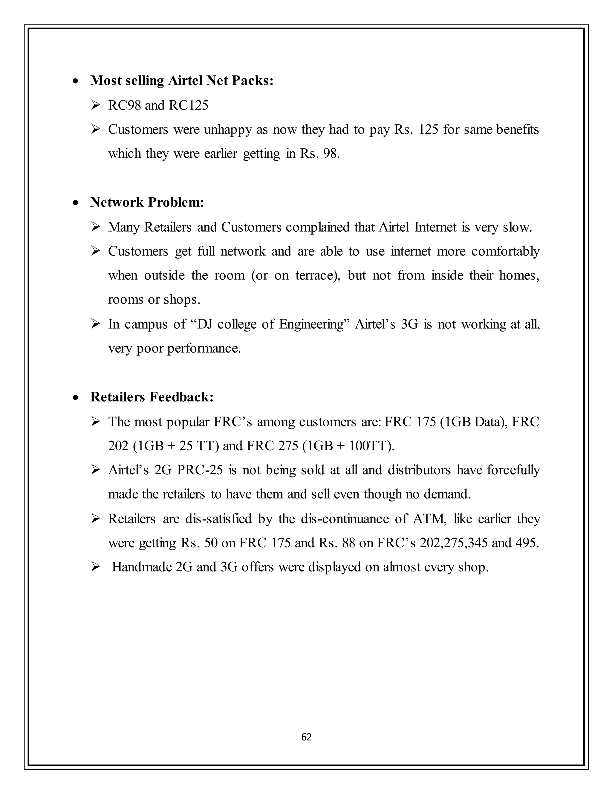 62
 Most selling Airtel Net Packs:
 RC98 and RC125
 Customers were unhappy as now they had to pay Rs. 125 for same benefits
which they were earlier getting in Rs. 98.
 Network Problem:
 Many Retailers and Customers complained that Airtel Internet is very slow.
 Customers get full network and are able to use internet more comfortably
when outside the room (or on terrace), but not from inside their homes,
rooms or shops.
 In campus of “DJ college of Engineering” Airtel‟s 3G is not working at all,
very poor performance.
 Retailers Feedback:
 The most popular FRC‟s among customers are: FRC 175 (1GB Data), FRC
202 (1GB + 25 TT) and FRC 275 (1GB + 100TT).
 Airtel‟s 2G PRC-25 is not being sold at all and distributors have forcefully
made the retailers to have them and sell even though no demand.
 Retailers are dis-satisfied by the dis-continuance of ATM, like earlier they
were getting Rs. 50 on FRC 175 and Rs. 88 on FRC‟s 202,275,345 and 495.
 Handmade 2G and 3G offers were displayed on almost every shop.
 