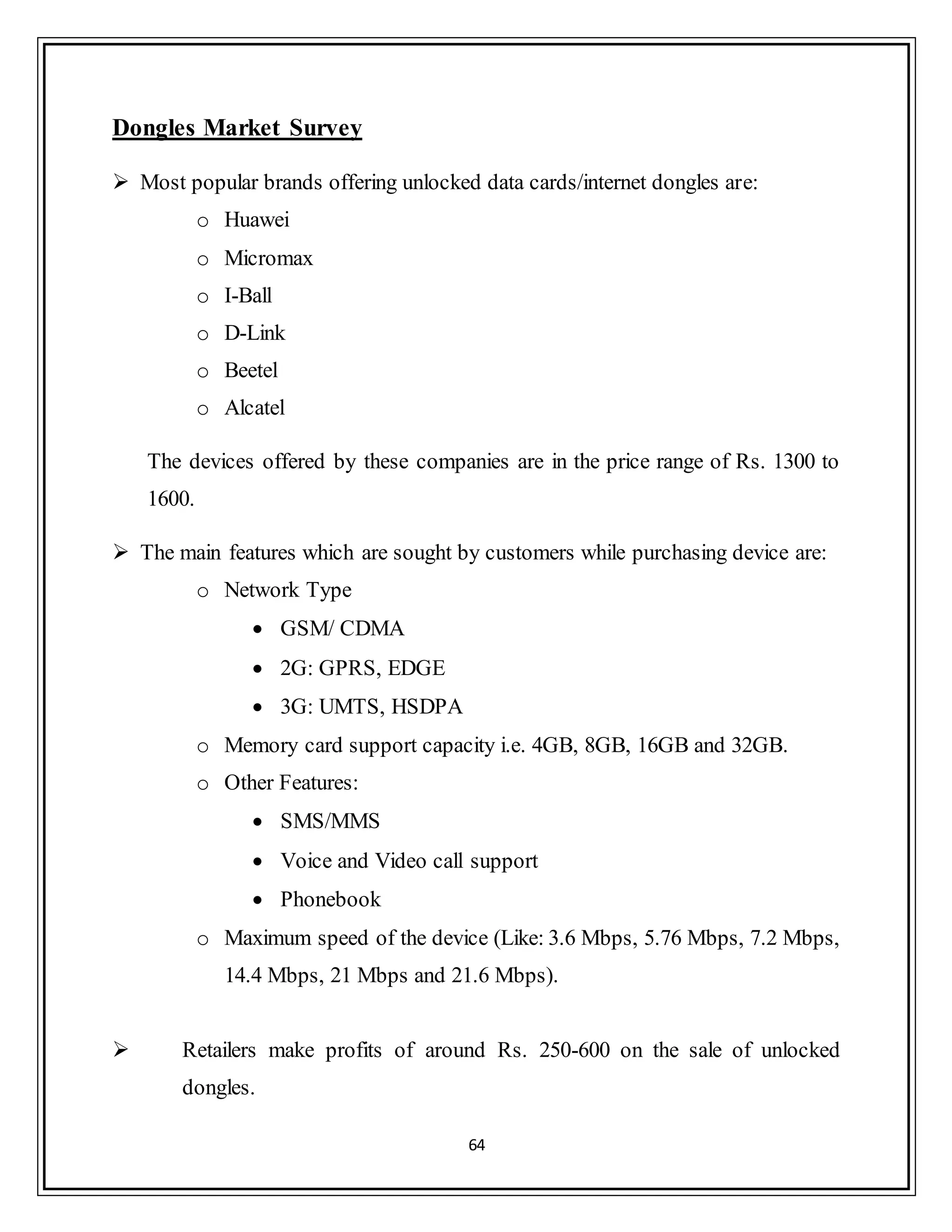 64
Dongles Market Survey
 Most popular brands offering unlocked data cards/internet dongles are:
o Huawei
o Micromax
o I-Ball
o D-Link
o Beetel
o Alcatel
The devices offered by these companies are in the price range of Rs. 1300 to
1600.
 The main features which are sought by customers while purchasing device are:
o Network Type
 GSM/ CDMA
 2G: GPRS, EDGE
 3G: UMTS, HSDPA
o Memory card support capacity i.e. 4GB, 8GB, 16GB and 32GB.
o Other Features:
 SMS/MMS
 Voice and Video call support
 Phonebook
o Maximum speed of the device (Like: 3.6 Mbps, 5.76 Mbps, 7.2 Mbps,
14.4 Mbps, 21 Mbps and 21.6 Mbps).
 Retailers make profits of around Rs. 250-600 on the sale of unlocked
dongles.
 