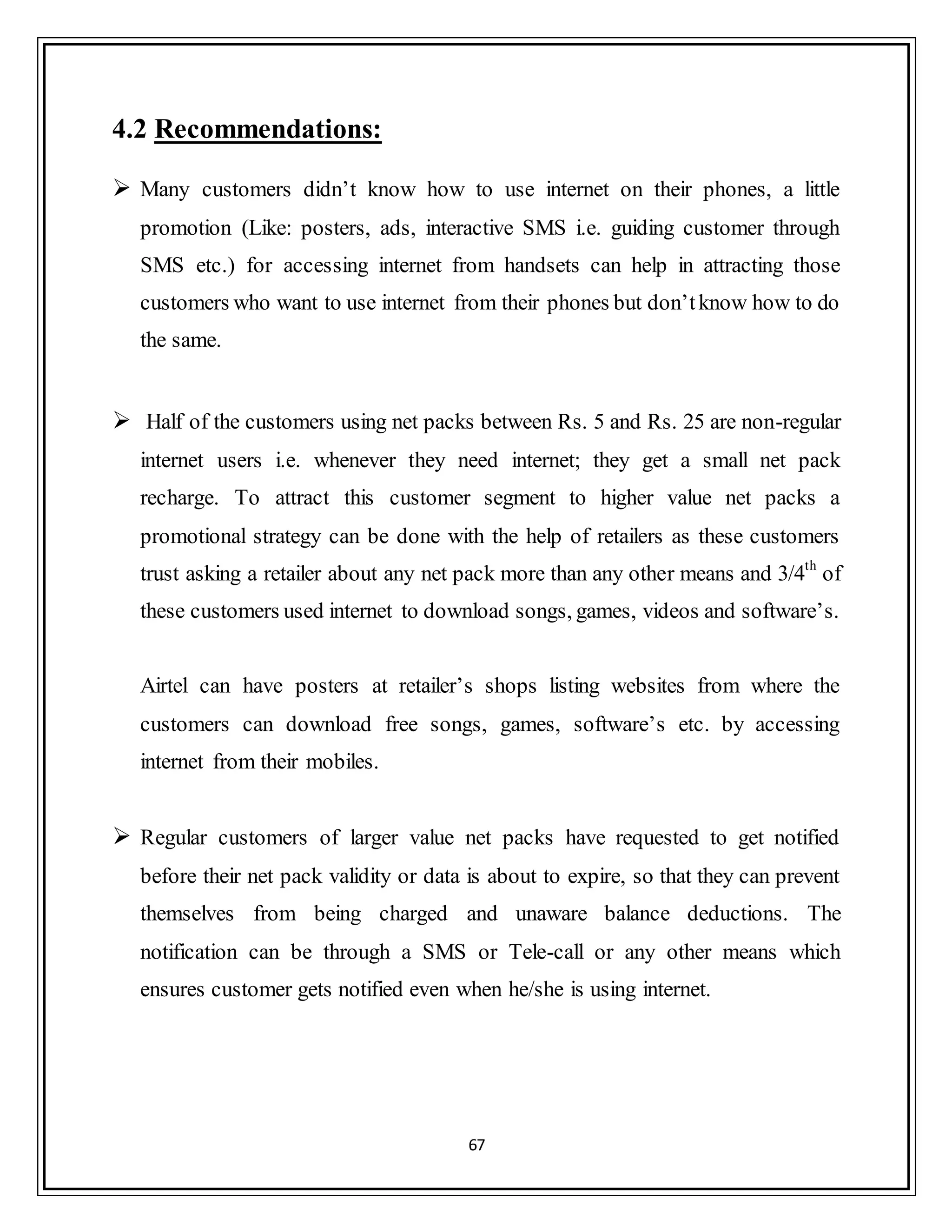 67
4.2 Recommendations:
 Many customers didn‟t know how to use internet on their phones, a little
promotion (Like: posters, ads, interactive SMS i.e. guiding customer through
SMS etc.) for accessing internet from handsets can help in attracting those
customers who want to use internet from their phones but don‟tknow how to do
the same.
 Half of the customers using net packs between Rs. 5 and Rs. 25 are non-regular
internet users i.e. whenever they need internet; they get a small net pack
recharge. To attract this customer segment to higher value net packs a
promotional strategy can be done with the help of retailers as these customers
trust asking a retailer about any net pack more than any other means and 3/4th
of
these customers used internet to download songs, games, videos and software‟s.
Airtel can have posters at retailer‟s shops listing websites from where the
customers can download free songs, games, software‟s etc. by accessing
internet from their mobiles.
 Regular customers of larger value net packs have requested to get notified
before their net pack validity or data is about to expire, so that they can prevent
themselves from being charged and unaware balance deductions. The
notification can be through a SMS or Tele-call or any other means which
ensures customer gets notified even when he/she is using internet.
 