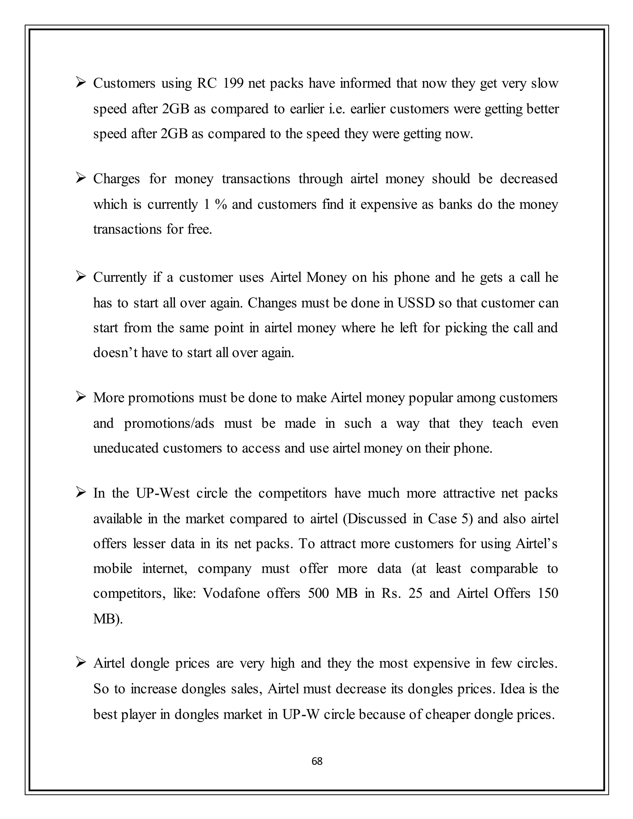 68
 Customers using RC 199 net packs have informed that now they get very slow
speed after 2GB as compared to earlier i.e. earlier customers were getting better
speed after 2GB as compared to the speed they were getting now.
 Charges for money transactions through airtel money should be decreased
which is currently 1 % and customers find it expensive as banks do the money
transactions for free.
 Currently if a customer uses Airtel Money on his phone and he gets a call he
has to start all over again. Changes must be done in USSD so that customer can
start from the same point in airtel money where he left for picking the call and
doesn‟t have to start all over again.
 More promotions must be done to make Airtel money popular among customers
and promotions/ads must be made in such a way that they teach even
uneducated customers to access and use airtel money on their phone.
 In the UP-West circle the competitors have much more attractive net packs
available in the market compared to airtel (Discussed in Case 5) and also airtel
offers lesser data in its net packs. To attract more customers for using Airtel‟s
mobile internet, company must offer more data (at least comparable to
competitors, like: Vodafone offers 500 MB in Rs. 25 and Airtel Offers 150
MB).
 Airtel dongle prices are very high and they the most expensive in few circles.
So to increase dongles sales, Airtel must decrease its dongles prices. Idea is the
best player in dongles market in UP-W circle because of cheaper dongle prices.
 