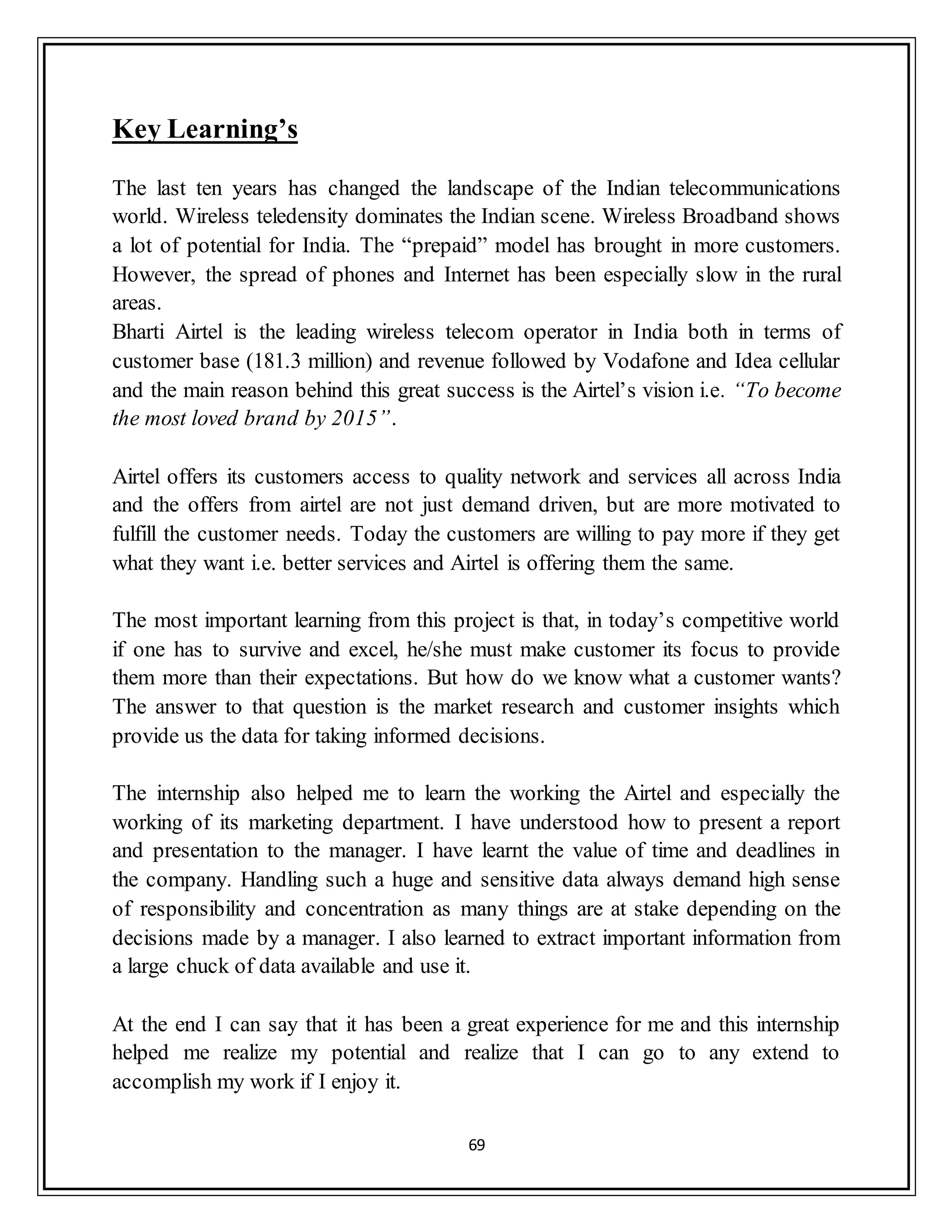 69
Key Learning’s
The last ten years has changed the landscape of the Indian telecommunications
world. Wireless teledensity dominates the Indian scene. Wireless Broadband shows
a lot of potential for India. The “prepaid” model has brought in more customers.
However, the spread of phones and Internet has been especially slow in the rural
areas.
Bharti Airtel is the leading wireless telecom operator in India both in terms of
customer base (181.3 million) and revenue followed by Vodafone and Idea cellular
and the main reason behind this great success is the Airtel‟s vision i.e. “To become
the most loved brand by 2015”.
Airtel offers its customers access to quality network and services all across India
and the offers from airtel are not just demand driven, but are more motivated to
fulfill the customer needs. Today the customers are willing to pay more if they get
what they want i.e. better services and Airtel is offering them the same.
The most important learning from this project is that, in today‟s competitive world
if one has to survive and excel, he/she must make customer its focus to provide
them more than their expectations. But how do we know what a customer wants?
The answer to that question is the market research and customer insights which
provide us the data for taking informed decisions.
The internship also helped me to learn the working the Airtel and especially the
working of its marketing department. I have understood how to present a report
and presentation to the manager. I have learnt the value of time and deadlines in
the company. Handling such a huge and sensitive data always demand high sense
of responsibility and concentration as many things are at stake depending on the
decisions made by a manager. I also learned to extract important information from
a large chuck of data available and use it.
At the end I can say that it has been a great experience for me and this internship
helped me realize my potential and realize that I can go to any extend to
accomplish my work if I enjoy it.
 