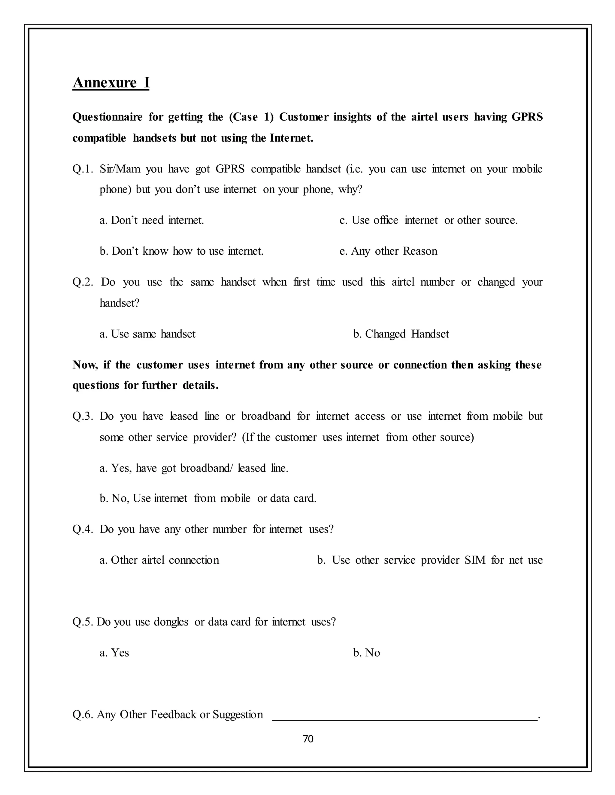 70
Annexure I
Questionnaire for getting the (Case 1) Customer insights of the airtel users having GPRS
compatible handsets but not using the Internet.
Q.1. Sir/Mam you have got GPRS compatible handset (i.e. you can use internet on your mobile
phone) but you don‟t use internet on your phone, why?
a. Don‟t need internet.
b. Don‟t know how to use internet.
c. Use office internet or other source.
e. Any other Reason
Q.2. Do you use the same handset when first time used this airtel number or changed your
handset?
a. Use same handset b. Changed Handset
Now, if the customer uses internet from any other source or connection then asking these
questions for further details.
Q.3. Do you have leased line or broadband for internet access or use internet from mobile but
some other service provider? (If the customer uses internet from other source)
a. Yes, have got broadband/ leased line.
b. No, Use internet from mobile or data card.
Q.4. Do you have any other number for internet uses?
a. Other airtel connection b. Use other service provider SIM for net use
Q.5. Do you use dongles or data card for internet uses?
a. Yes b. No
Q.6. Any Other Feedback or Suggestion ____________________________________________.
 