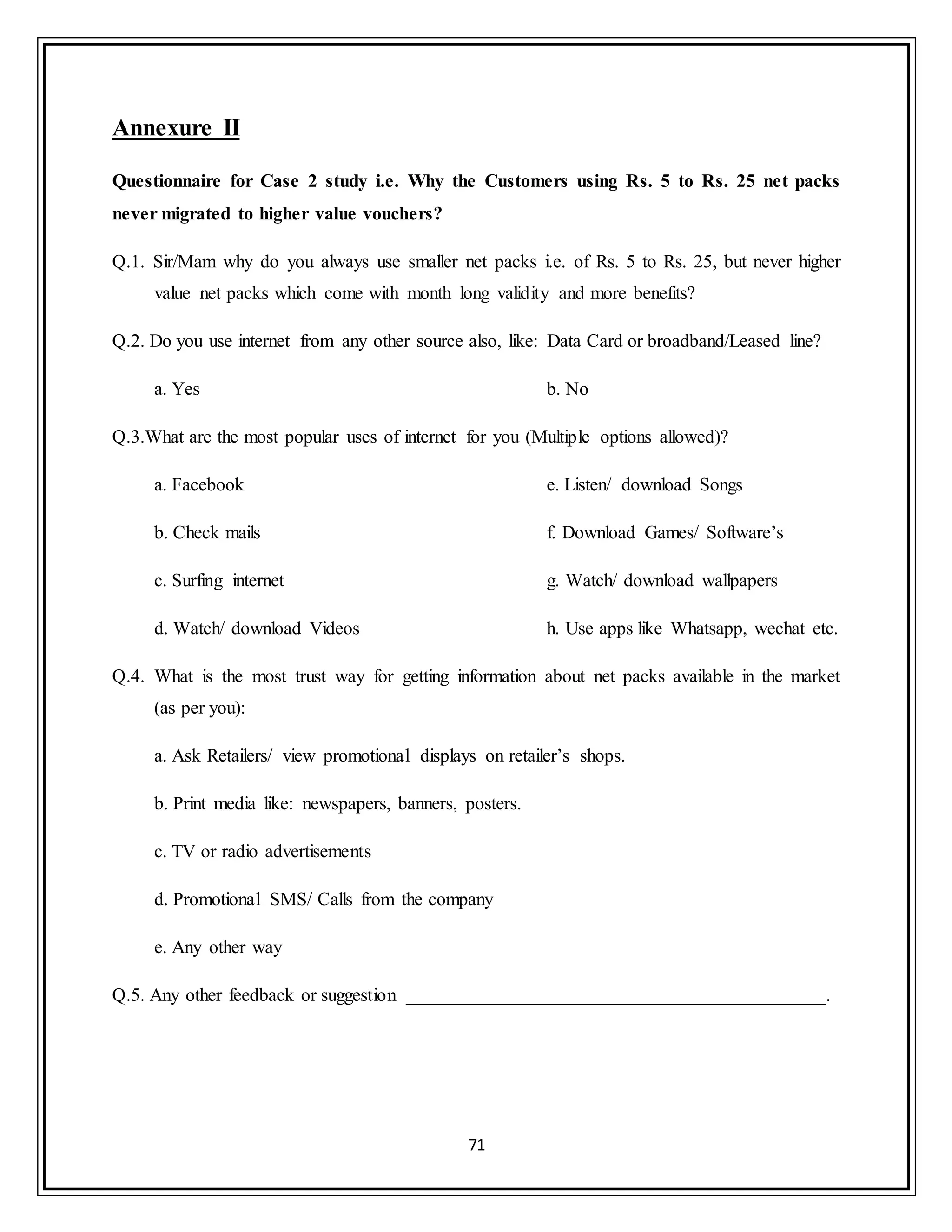 71
Annexure II
Questionnaire for Case 2 study i.e. Why the Customers using Rs. 5 to Rs. 25 net packs
never migrated to higher value vouchers?
Q.1. Sir/Mam why do you always use smaller net packs i.e. of Rs. 5 to Rs. 25, but never higher
value net packs which come with month long validity and more benefits?
Q.2. Do you use internet from any other source also, like: Data Card or broadband/Leased line?
a. Yes b. No
Q.3.What are the most popular uses of internet for you (Multiple options allowed)?
a. Facebook
b. Check mails
c. Surfing internet
d. Watch/ download Videos
e. Listen/ download Songs
f. Download Games/ Software‟s
g. Watch/ download wallpapers
h. Use apps like Whatsapp, wechat etc.
Q.4. What is the most trust way for getting information about net packs available in the market
(as per you):
a. Ask Retailers/ view promotional displays on retailer‟s shops.
b. Print media like: newspapers, banners, posters.
c. TV or radio advertisements
d. Promotional SMS/ Calls from the company
e. Any other way
Q.5. Any other feedback or suggestion _____________________________________________.
 